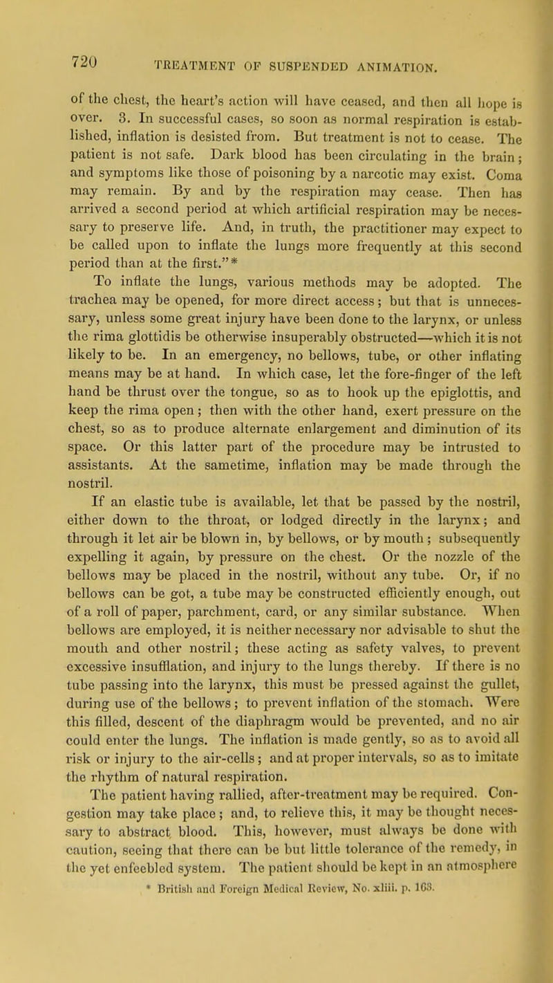 TREATMENT OF SUSPENDED ANIMATION. of the chest, the heart's action will have ceased, and then all hope is over. 3. In successful cases, so soon as normal respiration is estab- lished, inflation is desisted from. But treatment is not to cease. The patient is not safe. Dark blood has been circulating in the brain; and symptoms like those of poisoning by a narcotic may exist. Coma may remain. By and by the respiration may cease. Then has arrived a second period at which artificial respiration may be neces- sary to preserve life. And, in truth, the practitioner may expect to be called upon to inflate the lungs more frequently at this second period than at the first.* To inflate the lungs, various methods may be adopted. The trachea may be opened, for more direct access; but that is unneces- sary, unless some great injury have been done to the larynx, or unless the rima glottidis be othervnse insuperably obstructed—which it is not likely to be. In an emergency, no bellows, tube, or other inflating means may be at hand. In which case, let the fore-finger of the left hand be thrust over the tongue, so as to hook up the epiglottis, and keep the rima open; then with the other hand, exert pressure on the chest, so as to produce alternate enlargement and diminution of its space. Or this latter part of the procedure may be intrusted to assistants. At the sametime, inflation may be made through the nostril. If an elastic tube is available, let that be passed by the nostril, either down to the throat, or lodged directly in the larynx; and through it let air be blown in, by bellows, or by mouth ; subsequently expelling it again, by pressure on the chest. Or the nozzle of the bellows may be placed in the nostril, without any tube. Or, if no bellows can be got, a tube may be constructed efficiently enough, out of a roll of paper, parchment, card, or any similar substance. When bellows are employed, it is neither necessary nor advisable to shut the mouth and other nostril; these acting as safety valves, to prevent excessive insufilation, and injury to the lungs thereby. If there is no tube passing into the larynx, this must be pressed against the gullet, during use of the bellows; to prevent inflation of the stomach. Were this filled, descent of the diaphragm would be prevented, and no air could enter the lungs. The inflation is made gently, so as to avoid all risk or injury to the air-cells; and at proper intervals, so as to imitate the rhythm of natural respiration. The patient having rallied, after-treatment may be required. Con- gestion may take place ; and, to relieve this, it may be thought neces- sary to abstract blood. This, however, must always be done with caution, seeing that there can be but little tolerance of the remedy, in the yet enfeebled system. The patient should be kept in an atmosphere • Dritisli nnd Foreign Mcdicnl Review, No. xliii. p. ICii.