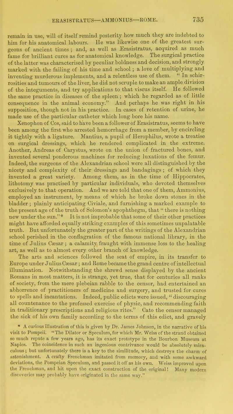 remain in use, will of itself remind posterity how much they arc indebted to him for his anatomical labours. He was likewise one of the greatest sur- geons of ancient times ; and, as well as Erasistratus, acquired as much fame for brilliant cures as for anatomical knowledge. The surgical practice of the latter was characterised by peculiar boldness and decision, and strongly mai-ked with the failing of his time and school; a love of multiplying and inventing murderous implements, and a relentless use of them.  In schir- rosities and tumours of the liver, he did not scruple to make an ample division of the integuments, and try applications to that viscus itself. He followed the same practice in diseases of the spleen ; which he regarded as of little consequence in the animal economy. And perhaps he was right in his supposition, though not in his practice. In cases of retention of urine, he made use of the particular catheter which long bore his name. Xenophon of Cos, said to have been a follower of Erasistratus, seems to have been among the first who arrested hemorrhage from a member, by encircling it tightly with a ligatiire. Mantius, a pupil of Herophilus, wrote a treatise on surgical dressings, which he rendered complicated in the extreme. Another, Andreas of Carystus, wrote on the union of fractured bones, and invented several ponderous machines for reducing luxations of the femur. Indeed, the surgeons of the Alexandrian school were all distinguished by the nicety and comjjlexity of their di-essings and bandagings ; of which they invented a great variety. Among them, as in the time of Hippocrates, lithotomy was practised by particular individuals, who devoted themselves exclusively to that operation. And we are told that one of them, Ammonius, employed an instrument, by means of which he broke down stones in the bladder ; plainly anticipating Civiale, and furnishing a marked example to the present age of the truth of Solomon's apophthegm, that  there is nothing new under the s\m.* It is not improbable that some of their other practices might have afforded eqxially striking examples of this sometimes unpalatable truth. But unfortunately the greater part of the writings of the Alexandrian school perished in the conflagration of the famous national library, in the time of Julius Caesar ; a calamity, fraught with immense loss to the healing art, as well as to almost every other branch of knowledge. The arts and sciences followed the seat of empire, in its transfer to Europe xmder Julius Cffisar; and Rome became the grand centre of intellectual illumination. Notwithstanding the shrewd sense displayed by the ancient Romans in most matters, it is strange, yet true, that for centuries all ranks of society, from the mere plebeian rabble to the censor, had entertained an abhorrence of practitioners of medicine and surgery, and trusted for cures to spells and incantations. Indeed, public edicts were issued,  discoui'aging all countenance to the professed exercise of physic, and recommending faith in traditionary prescriptions and religious rites. Cato the censor managed the sick of his own family according to the terms of this edict, and gravely * A curious illustration of this is given by Dr. James Johnson, in the narrative of his visit to Pompeii.  The Dilator or Speculum, for which Mr. Weiss of the strand obtained so much repute a few years ago, has its e.xact prototype in the Bourbon Jluseum at Naples. The coincidence in such an ingenious contrivance would be absolutely mira- culous ; but unfortunately there is a key to the similitude, which destroys the charm of astonishment. A crafty Frenchman imitated from memory, and with some awkward deviations, the Pompeian Speculum, and passed it olVas his own. Weiss improved upon the Frenchman, and hit upon the exact construction of the original! Many modern discoveries may probably liavc originated in the same way.