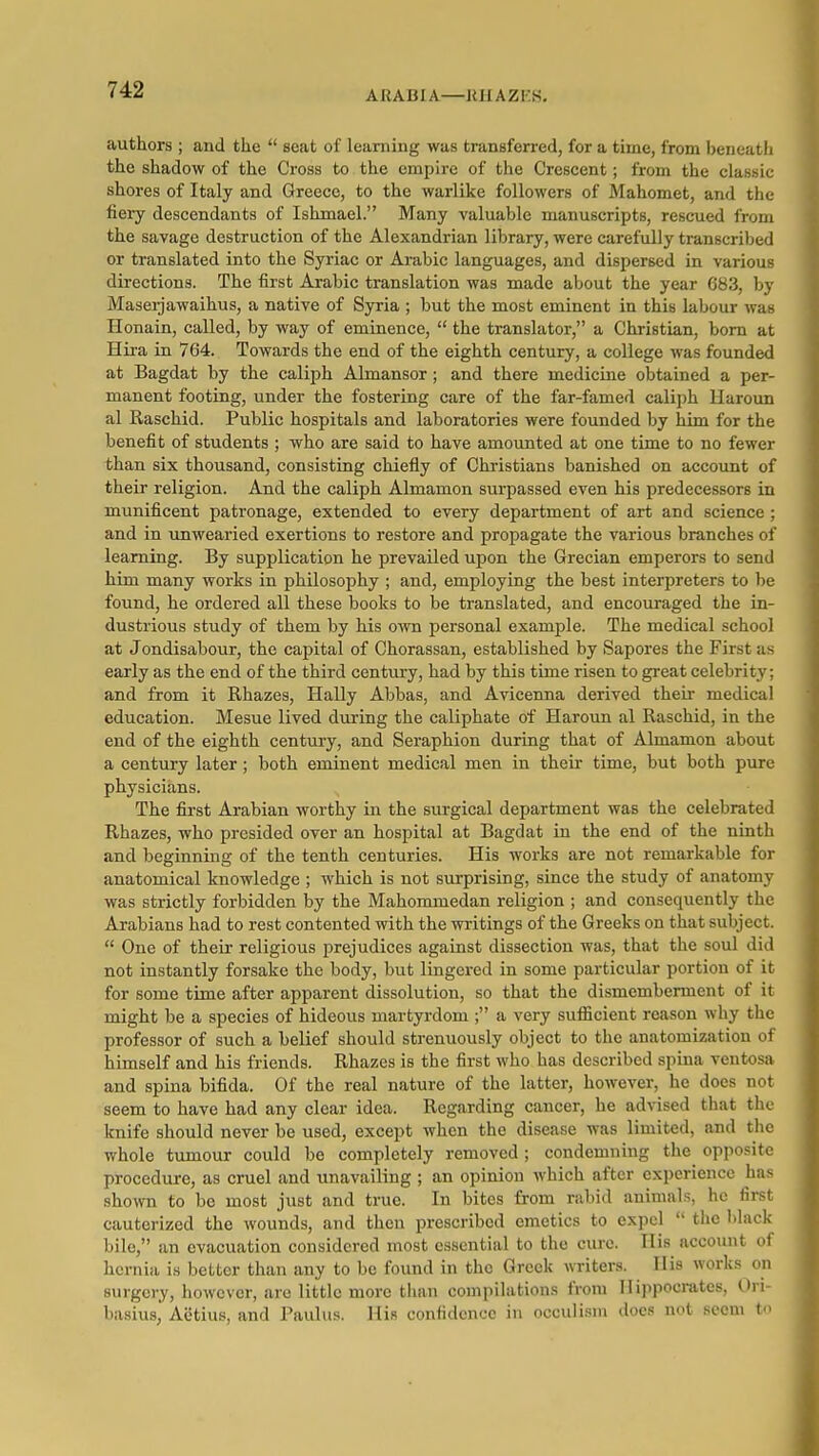 ARABIA—KHAZKS, authors ; and the  seat of learning was transferred, for a time, from beneath the shadow of the Cross to the empire of the Crescent; from the classic shores of Italy and Greece, to the warlike followers of Mahomet, and the fiery descendants of Ishmael. Many valuable manuscripts, rescued from the savage destruction of the Alexandrian library, were carefully transcribed or translated into the Syriac or Arabic languages, and dispersed in various directions. The first Arabic translation was made about the year 683, by Maseijawaihus, a native of Syria ; but the most eminent in this labour was Honain, called, by way of eminence,  the translator, a Christian, born at Hii-a in 764. Towards the end of the eighth century, a college was founded at Bagdat by the caliph Almansor ; and there medicine obtained a per- manent footing, under the fostering care of the far-famed caliph Haroun al Raschid. Public hospitals and laboratories were founded by him for the benefit of students ; who are said to have amounted at one time to no fewer than six thousand, consisting chiefly of Christians banished on account of their religion. And the caliph Almamon surpassed even his predecessors in munificent patronage, extended to every department of art and science ; and in unwearied exertions to restore and propagate the various branches of learning. By supplication he prevailed upon the Grecian emperors to send him many works in philosophy ; and, employing the best interpreters to l)e found, he ordered all these books to be translated, and encouraged the in- dustrious study of them by his own personal example. The medical school at Jondisabour, the capital of Chorassan, established by Sapores the First as early as the end of the third century, had by this time risen to great celebrity; and from it Rhazes, Hally Abbas, and Avicenna derived their medical education. Mesne lived during the caliphate of Haroun al Raschid, in the end of the eighth century, and Seraphion during that of Almamon about a century later; both eminent medical men in their time, but both pure physicians. The first Arabian worthy in the surgical department was the celebrated Rhazes, who presided over an hospital at Bagdat in the end of the ninth and beginning of the tenth centuries. His works are not remarkable for anatomical knowledge ; which is not surprising, since the study of anatomy was strictly forbidden by the Mahommedan religion ; and consequently the Arabians had to rest contented with the writings of the Greeks on that subject.  One of their religious prejudices against dissection was, that the soul did not instantly forsake the body, but lingered in some particular portion of it for some time after apparent dissolution, so that the dismemberment of it might be a species of hideous martyrdom ; a very sufficient reason why the professor of such a belief should strenuously object to the anatomization of himself and his friends. Rhazes is the first who has described spina ventosa and spina bifida. Of the real nature of the latter, however, he does not seem to have had any clear idea. Regarding cancer, he advised that the knife should never be used, except when the disease was limited, and the whole tumour could be completely removed ; condemning the opposite procedure, as cruel and unavailing ; an opinion which after experience has shown to be most just and true. In bites from rabid animals, ho first cauterized the wounds, and then prescribed emetics to expel  the black bile, an evacuation considered most essential to the cure. His account of hernia is better than any to be found in the Greek writers. His works on surgery, however, are little more than compilations from Hippocrates, Ori- basius, Aetius, and Paulus. His confidence in occulisiu docs not seem to