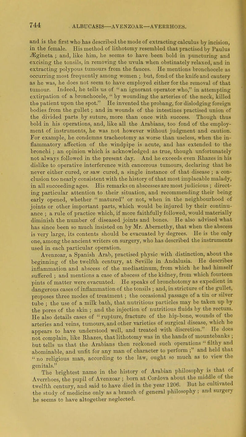 ALBUCASIS—AVENZOAK—AVERRH015S. and is the first who has described the mode of extracting calculus by incision, in the female. His method of lithotomy resembled that practised by Paulus -iEgineta ; and, like him, he seems to have been bold in puncturing and excising the tonsils, in removing the uvula when obstinately relaxed, and in extracting polypous tumours from the fauces. He mentions bronchocele as occurring most frequently among women ; but, fond of the knife and cautery as he was, he does not seem to have employed either for the removal of that tumour. Indeed, he tells us of  an ignorant operator who, in attempting extirpation of a bronchocele,  by wounding the arteries of the neck, killed the patient upon the spot. He invented the probang, for dislodging foreign bodies from the gullet; and in wounds of the intestines practised union of the divided parts by suture, more than once with success. Though thus bold in his operations, and, like all the Arabians, too fond of the employ- ment of instruments, he was not however without judgment and caution. For example, he condemns tracheotomy as worse than useless, when the in- flammatory affection of the windpipe is acute, and has extended to the bronchi ; an opinion which is acknowledged as true, though unfortunately not always followed in the present day. And he exceeds even Rhazes in his dislike to operative interference with cancerous tumours, declaring that he never either cured, or saw cured, a single instance of that disease ; a con- clusion too nearly consistent with the history of that most implacable malady, in all succeeding ages. His remarks on abscesses are most judicious ; direct- ing particular attention to their situation, and recommending their being early opened, whether  matm-ed or not, when in the neighbourhood of joints or other important parts, which would be injured by their continu- ance ; a rule of practice which, if more faithfully followed, would materially diminish the number of diseased joints and bones. He also advised what has since been so much insisted on by Mr. Abernethy, that when the abscess is very large, its contents should be evacuated by degrees. He is the only one, among the ancient writers on surgery, who has described the instruments used in each particular operation. Avenzoar, a Spanish Arab, practised physic with distinction, about the beginning of the twelfth century, at Seville in Andalusia. He describes inflammation and abscess of the mediastinum, from which he had himself suffered ; and mentions a case of abscess of the kidney, from which fourteen pints of matter were evacuated. He speaks of bronchotomy as expedient in dangerous cases of inflammation of the tonsils ; and, in stricture of the gullet, proposes three modes of treatment; the occasional passage of a tin or silver tube ; the use of a milk bath, that nutritious particles may be taken up by the pores of the skin ; and the injection of nutritious fluids by the rectum. He also details cases of  rupture, fracture of the hip-bone, wounds of the arteries and veins, tumours, and other varieties of surgical disease, which he appears to have understood well, and treated with discretion. He does not complain, like Rhazes, that lithotomy was in the hands of mountebanks ; but tells us that the Arabians then reckoned such operations  filthy and abominable, and unfit for any man of character to perform ; and held that  no religious man, according to the law, ought so much as to view the genitals. The brightest name in the history of Arabian philosophy is that of Averrhoes, the pupil of Avenzoar ; born at Cordova about the middle of the twelfth century, and said to have died in the year 1206. But he cultivated the study of medicine only as a branch of general philosophy ; and surgery he seems to have altogether neglected.