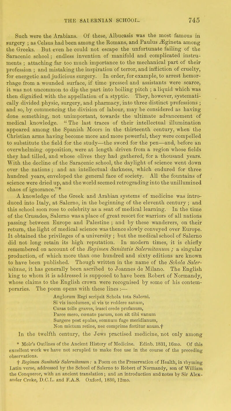 Such were the Arabians. Of these, Albucasis was the most famous in surgery ; as Celsus had been among the Romans, and Pavdus jEgineta among the Greeks. But even he could not escape the unfortunate failing of the Saracenic school; endless invention of manifold and complicated instru- ments ; attaching far too much importance to the mechanical part of their profession ; and mistaking the inspiration of terror, and infliction of cruelty, for energetic and judicious surgery. In order, for example, to arrest hemor- rhage from a wounded surface, if time pressed and assistants were scarce, it was not uncommon to dip the part into boiling pitch ; a liquid which was then dignified with the appellation of a styptic. They, however, systemati- cally divided physic, surgery, and phamiacy, into three distinct professions ; and so, by commencing the division of labour, may be considered as having done something, not unimportant, towards the ultimate advancement of medical knowledge.  The last traces of theii intellectual illumination appeared among the Spanish Moors in the thirteenth century, when the Christian arms having become more and more powerful, they were compelled to substitute the field for the study—the sword for the pen—and, before an overwhelming opposition, were at length driven from a region whose fields they had tilled, and whose olives they had gathered, for a thousand years. With the decline of the Saracenic school, the daylight of science went down over the nations ; and an intellectual darkness, which endured for three hundred years, enveloped the general face of society. All the fountains of science were dried up, and the world seemed retrograding into the unillumined chaos of ignorance.* A knowledge of the Greek and Arabian systems of medicine was intro- duced into Italy, at Salerno, in the beginning of the eleventh century ; and this school soon rose to celebrity as a seat of medical learning. In the time of the Crusades, Salerno was a place of great resort for warriors of all nations passing between Europe and Palestine ; and by these wanderers, on their return, the light of medical science was thence slowly conveyed over Em-ope. It obtained the privileges of a university ; but the medical school of Salemo did not long retain its high reputation. In modem times, it is chiefly remembered on account of the Regimen Saiiitatis Salernitanum ; a singular production, of which more than one hundred and sixty editions are known to have been published. Though written in the name of the Schola Saler- nitana, it has generally been ascribed to Joannes de Milano. The English king to whom it is addressed is supposed to have been Robert of Normandy, whose claims to the English crown were recognised by some of his contem- poraries. The poem opens with these lines :— Anglorum Regi scripsit Schola tota Salerni. Si vis incolumen, si vis te reddere sanum, Curas tolle graves, irasci crede profanum, Parce mero, coenato paruni, non sit tibi vanum Surgere post epulas, somnuin fuge meridianum, Non mictum retine, nec comprime fortitur anuiu.f In the twelfth century, the Jews practised medicine, not only among * Moir'a Outlines of the Ancient History of Medicine. Edinb. 1831, 16mo. Of this excellent work we have not scrupled to make free use in the course of the preceding observations. •f- Regimen Sanitatis Salernitanum: a Poem on the Preservation of Health, in rhyming Latin verse, addressed by the School of Salerno to Robert of Normandy, son of William the Conqueror, with an ancient translation ; and an introduction and notes by Sir Alex- ander Croke, D.CL. and F.A.S. Oxford, 1830, 12mo.