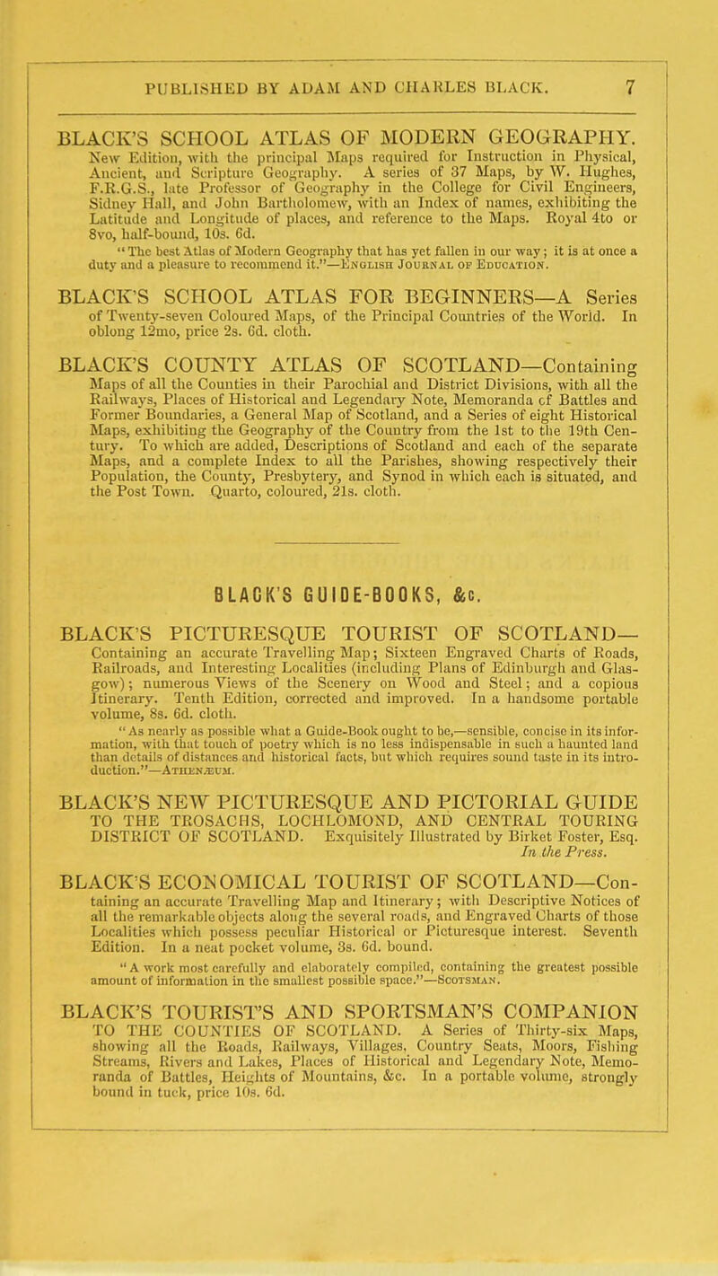 BLACK'S SCHOOL ATLAS OF MODERN GEOGRAPHY. New Edition, with the principal Jlaps required for Instruction in Physical, Ancient, and Scripture Geography. A series of 37 Maps, by W. Hughes, F.R.G.S., late Professor of Geography in the College for Civil Engineers, Sidney Hall, and John Bartholomew, with an Index of names, exhibiting the Latitude and Longitude of places, and reference to the Maps. Royal 4to or 8vo, half-bound, 10s. 6d.  The best Atlas of Modern Geography that has yet fallen in our way; it is at once a duty and a pleasure to recommend it.—Enolish Journal of Education. BLACK'S SCHOOL ATLAS FOR BEGINNERS—A Series of Twenty-seven Coloui ed Maps, of the Principal Countries of the World. In oblong 12mo, price 23. 6d. cloth. BLACK'S COUNTY ATLAS OF SCOTLAND—Containing Maps of all the Counties in their Parocliial and District Divisions, with all the Railways, Places of Historical and Legendary Note, Memoranda cf Battles and Former Boundaries, a General Map of Scotland, and a Series of eight Historical Maps, exhibiting the Geography of the Country from the 1st to tlie 19th Cen- tury. To which are added. Descriptions of Scotland and each of the separate Maps, and a complete Index to all the Parishes, showing respectively their Population, the Coimty, Presbytery, and Synod in which each is situated, and the Post To'wn. Quarto, coloured, 2l3. cloth. BLACK'S GUIDE-BOOKS, &c. BLACK'S PICTURESQUE TOURIST OF SCOTLAND— Containing an accurate Travelling Map; Sixteen Engraved Charts of Roads, Railroads, and Interesting- Localities (including Plans of Edinburgh and Glas- gow) ; numerous Views of the Scenery on Wood and Steel; and a copious Itinerary. Tenth Edition, corrected and improved. In a handsome portable volume, 8s. 6d. cloth.  As nearly as posaible what a Guide-Book ought to be,—sensible, concise in its infor- mation, with (but touch of poetry which is no less indispensable in such a haunted land than details of distances and historical facts, but which requires sound taste in its intro- duction.—ATni:N;EUM. BLACK'S NEW PICTURESQUE AND PICTORIAL GUIDE TO THE TROSACMS, LOCHLOMOND, AND CENTRAL TOURING DISTRICT OF SCOTLAND. Exquisitely Illustrated by Birket Foster, Esq. In the Press. BLACK'S ECONOMICAL TOURIST OF SCOTLAND—Con- taining an accurate Travelling Map and Itinerary; with Descriptive Notices of all the remarkable objects along the several roads, and Engraved Charts of those Localities which possess peculiar Historical or Picturesque interest. Seventh Edition. In a neat pocket volume, 3s. Gd. bound.  A work most carefully and elaborately compiled, containing the greatest possible amount of inforitialion in the smallest possible space.—Scotsman. BLACK'S TOURIST'S AND SPORTSMAN'S COMPANION TO THE COUNTIES OF SCOTLAND. A Series of Thirty-six Maps, showing all the Roads, Railways, Villages, Country Seats, Moors, Fisliing Streams, Rivers and Lakes, Places of Historical and Legendary Note, Memo- randa of Battles, Ileiglits of Mountains, &c. In a portable volimio, strongly bound in tu(-k, price lOs. 6d.