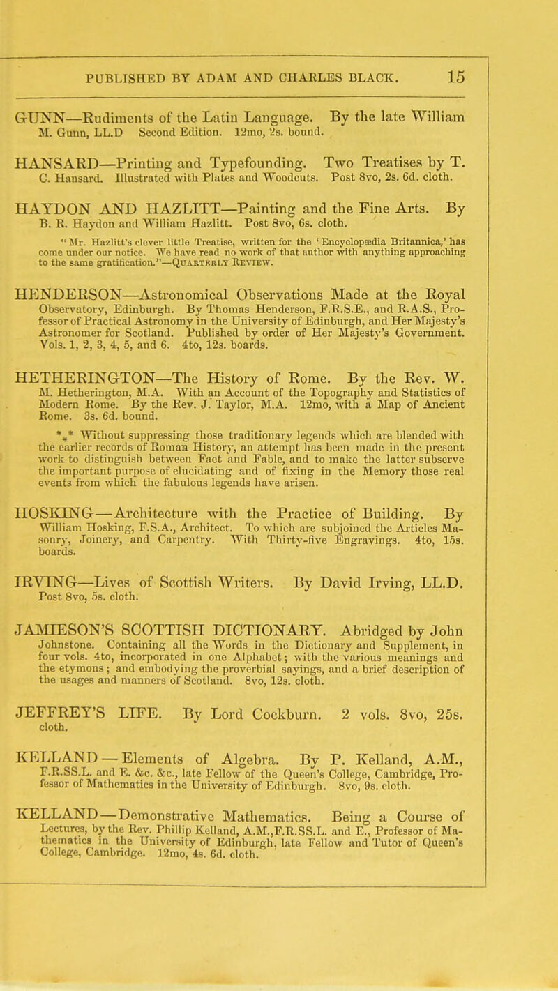 1 GUNN—Rudiments of the Latin Language. By tlie late William M. Gunn, LL.D Second Edition. 12mo, '2s. bound. HANSARD—Printing and Typefounding. Two Treatises by T. C. Hansard. Illustrated with Plates and Woodcuts. Post 8vo, 2s. 6d. cloth. HAYDON AND HAZLITT—Painting and the Fine Arts. By B. R. Haj-don and William Hazlitt. Post 8vo, 6s. cloth.  Mr. Hnzlitt's clever little Treatise, written for the ' Encyclopjedia Britannioa,' has come under our notice. We have read no work of that author vntii anything approaching to the same gratification.—Quartkri.t Review. HENDERSON—Astronomical Observations Made at the Royal Observatory, Edinburgh. By Thomas Henderson, F.B.S.E., and R.A.S., Pro- fessor of Practical Astronomy in the University of Edinburgh, and Her Majesty's Astronomer for Scotland. Published by order of Her Majesty's Government. Vols. 1, 2, 3, 4, 5, and 6. 4to, 12s. boards. HETHERINGTON—The History of Rome. By the Rev. W. M. Hetherington, M.A. With an Account of the Topography and Statistics of Modern Rome. By the Rev. J. Taylor, M.A. 12mo, with a Map of Ancient Rome. 3s. 6d. bound. *,* Without suppressing those traditionary legends which are blended with the earlier recortls of Roman History, an attempt has been made in the present work to distinguish between Fact and Fable, and to make the latter subserve the important purpose of elucidating and of fixing in the Memory those real events from which the fabulous legends have arisen. HOSKING—Architecture with the Practice of Building. By William Hosking, F.S.A., Architect. To which are subjoined the Articles Ma- sonry, Joinery, and Carpentry. With Thirtj'-five Engravings. 4to, 16s. boards. IRVING—Lives of Scottish Writers. By David Irving, LL.D. Post 8vo, 5s. cloth. JAMIESON'S SCOTTISH DICTIONARY. Abridged by John Johnstone. Containing all the Words in the Dictionarj' and Supplement, in four vols. 4to, incorporated in one Alphabet; with the various meanings and the et^'mons; and embodying the proverbial sayings, and a brief description of the usages and manners of Scotland. 8vo, 12s. cloth. JEFFREY'S LIFE. By Lord Cockburn. 2 vols. 8vo, 25s. cloth. liELLAND — Elements of Algebra. By P. Kelland, A.M., F.R.SS.L. and E. &c. &c., late Fellow of the Queen's College, Cambridge, Pro- fessor of Mathematics in the University of Edinburgh. 8vo, 9s. cloth. KELLAND—Demonstrative Mathematics. Being a Course of Lectures, by the Rev. Phillip Kelland, A.M.,F.R.SS.L. and E., Professor of Ma- thematics m the University of Edinburgh, late Fellow and Tutor of Queen's College, Cambridge. 12mo, 4s. 6d. cloth. 4