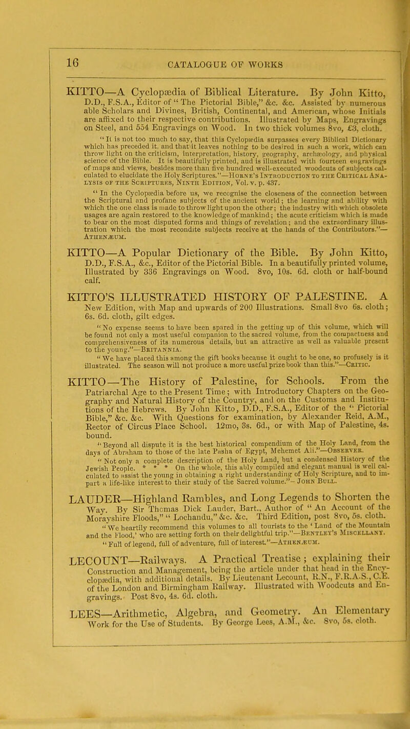 KITTO—A Cyclopaedia of Biblical Literature. By John Kitto, D.D., F.S.A., Kdilor of  The Pictorial Bible, &c. &c. Assisted' by numerous able Scholars and Divines, British, Continental, and American, wliose Initials are affixed to their respective contributions. Illustrated by Maps, Engravings on Steel, and 554 Engravings on Wood. In two thick volumes 8vo, £3, cloth.  II is uot too much to say, that this Cyclopicdia surpasses every Biblical Dictionary which has preceded it. and that it leaves nothing to be desired in such a work, which can throw litiht on the criticism, inrerpretation, history, ^'eography, arehffiolopy, and physical science of the Biljle. It is beautifully printed, aud is illustrated with fourteen engravings of maps and views, besides more than five hundred well-executed woodcuts of subjects cal- culated to elucidate the Holy Scriptures.—HouN E's Intiioduction to the Critical Ana- lysis OF THE SCRIPTUUKS, NlNTII EDITION, Tol. V. p. 137.  In the Cyclopiedia before us, we recognise the closeness of the connection between the Scriptural and profane subjects of the ancient world; the learning and ability with which the one class is made to throw light upon the other; the industry witli which obsolete usages are again restored to the knowledge of mankind; the acute criticism which is made to bear on the most disputed forms and things of revelation; and the extraordinary illus- tration which the most recondite subjects receive at the hands of the Contributors.— Athenjsum. laTTO—A Popular Dictionary of the Bible. By John Kitto, D.D., F.S. A., &c.. Editor of the Pictorial Bible. In a beautifully printed volume. Illustrated by 336 Engravings on Wood. 8vo, 10s. 6d. cloth or half-bound calf. KITTO'S ILLUSTRATED HISTORY OF PALESTINE. A New Edition, with Map and upwards of 200 Illustrations. Small 8vo 6a. cloth; 6s. 6d. cloth, gilt edges.  No expense seems to have been spared in the getting up of tlus volume, which will be found not only a most useful companion to the sacred volume, from the compactness and comprehensiveness of its numerous details, but an attractive us well as valuable present to the young.—Bkitannia.  We have placed this nmong the gift books because it ought to be one, so profusely is it illustrated. The season will not produce a more useful prize book than this.—Ceitic. KITTO—The History of Palestine, for Schools. From the Patriarchal Afre to the Present Time ; with Introductory Chapters on the Geo- graphy and Natural History of the Countr^^ and on the Customs and Institu- tions of the Hebrews. By John Kitto, D.D., F.S.A., Editor of the '• Pictorial Bible, &c. &e. With Questions for examination, by Alexander Reid, A.M., Eector of Circus Place School. 12mo, 3s. 6d., or with Map of Palestine, 48. bound. Beyond all dispute it is the best historical compendium of the Holy Land, from the days of Abriiham to those of the late Pasha of Egypt, Meliemet Ali.—Observke.  Not only a complete description of the Holy Land, but a condensed History of the Jewish People. » » * On the whole, this ably compiled and elc(raul manual is well cal- culated to assist the young in obtaining a right understanding of Holy Scripture, and to im- part a life-like interest to their study of the Sacred volume.- John Bull. LAUDER—Highland Rambles, and Long Legends to Shorten the Wa3'. By Sir Thomas Dick I.auder, Bart., Author of  An Account of the Morayshire Floods,  Lochaiulu, &c. &c. Third Edition, post 8vo, 5s. cloth. We heartily recommend this volumes to all tourists to the ' Laud of the Mountain and the Hood,' who are setting forth on their delightful trip.—Bkntlev's Miscellant.  Full of legend, full of adventure, full of interest—Atiikn^uu. LECOUNT—Railways. A Practical Treatise; explaining their Construction and Management, being the article under that head in the Encv- clopiedia, with additional details. By Lieutenant Lecount, K.N., I'.K.A.b., Uli. of the London and Birmingham Kailway. Illustrated with A\ oodciits and En- gravings. Post 8vo, 43. 6d. cloth. LEES—Arithmetic, Algebra, and Geometry. An Elementary Work for the Use of Students. By George Lees, A.M., &c. 8vo, 5s. cloth.