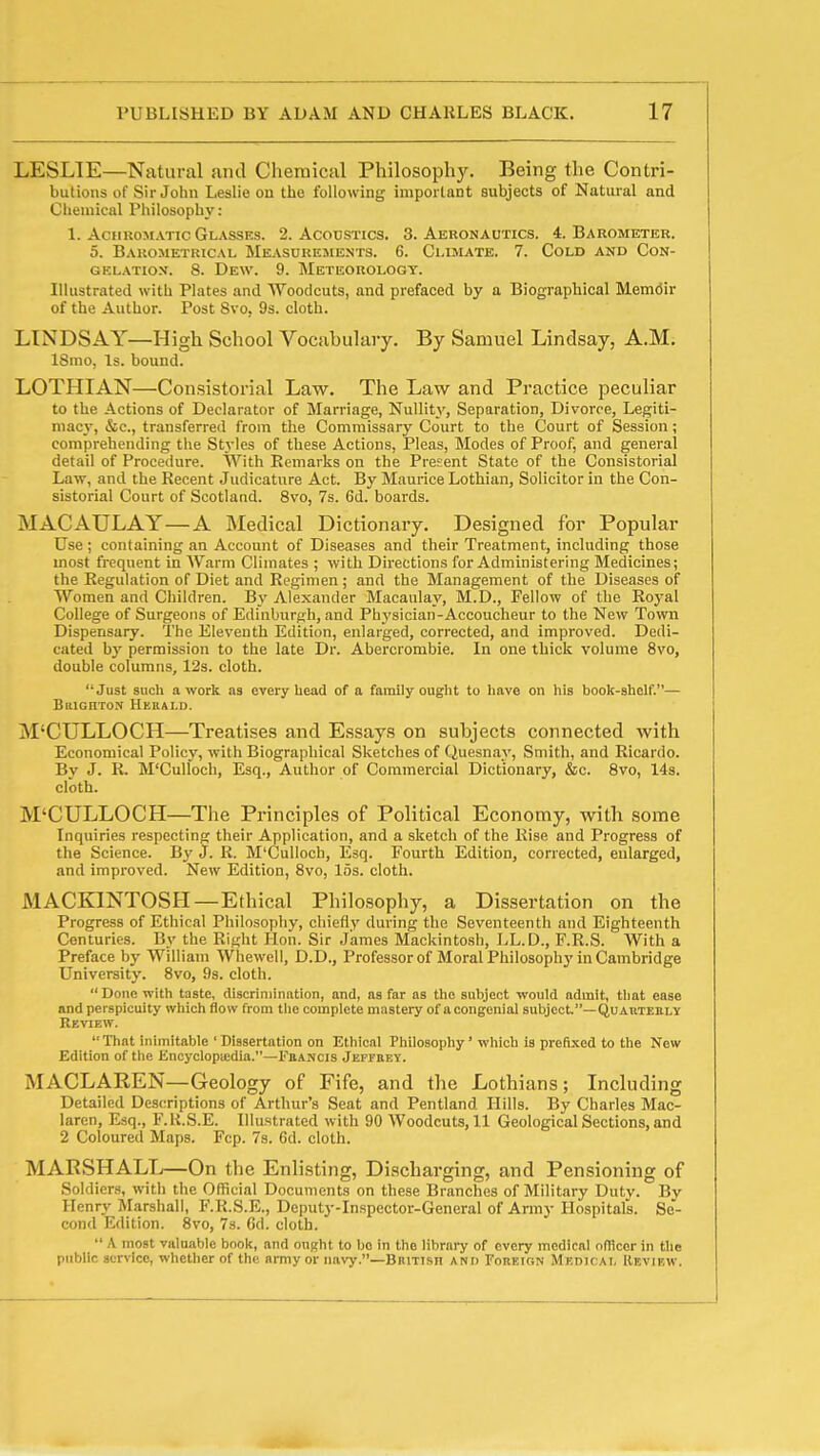 LESLIE—Natural and Chemical Philosophy. Being the Contri- butions of Sir John Leslie on the following important subjects of Natural and Cliemical Philosophy : 1. AciiROJiATic Glasses. 2. Acodstics. 3. Aerokautics. 4. Barometer. 5. Barometrical Measurements. 6. Climate. 7. Cold and Con- GEL.\Tio.v. 8. Dew. 9. Meteorology. Illustrated with Plates and Woodcuts, and prefaced by a Biographical Memdir of the Author. Post 8vo, 9s. cloth. LINDSAY—High School Vocabulary. By Samuel Lindsay, A.M. ISmo, Is. bound. LOTHIAN—Consistorial Law. The Law and Practice peculiar to the Actions of Declarator of Marriage, Nullity, Separation, Divorce, Legiti- niacj, &c., transferred from the Commissary Court to the Court of Session; comprehending the Styles of these Actions, Pleas, Modes of Proof, and general detail of Procedure. With Remarks on the Present State of the Consistorial Law, and the Recent Judicature Act. By Maurice Lothian, Solicitor in the Con- sistorial Court of Scotland. 8vo, 7s. 6d. boards. MACAULAY—A Medical Dictionaiy. Designed for Popular Use; containing an Account of Diseases and their Treatment, including those most frequent in AVarm Climates ; with Directions for Administering Medicines; the Regulation of Diet and Regimen; and the Management of the Diseases of Women and Children. B3' Alexander Macaulay, M.D., Fellow of the Roj-al College of Surgeons of Edinburgh, and Physician-Accoucheur to the New Town Dispensary. The Eleventh Edition, enlarged, corrected, and improved. Dedi- cated by permission to the late Dr. Abercrombie. In one thick volume 8vo, double columns, 12s. cloth. Just sucli a work as every head of a family ought to have on his book-shelf.— BiiiGnxoN Hekald. M'CULLOCH—Treatises and Essays on subjects connected with Economical Policy, with Biographical Sketches of Quesnay, Smith, and Ricardo. By J. R. M'Culfoch, Esq., Author of Commercial Dictionary, &c. 8vo, 14s. cloth. M'CULLOCH—The Principles of Political Economy, with some Inquiries respecting tlieir Application, and a sketch of the Rise and Progress of the Science. By J. R. M'Culloch, Esq. Fourth Edition, corrected, enlarged, and improved. New Edition, 8vo, 15s. cloth. MACKINTOSH—Ethical Philosophy, a Dissertation on the Progress of Ethical Philosophy, chiefly during the Seventeenth and Eighteenth Centuries. By the Right Hon. Sir James Mackintosh, LL.D., F.R.S. With a Preface by William Whewell, D.D., Professor of Moral Philosophy in Cambridge University. 8vo, 9s. cloth. Done with taste, discriniinntion, and, as far as the subject would admit, tliat ease and perspicuity wliich flow from tiic complete mastery of a congenial subject—QuAtiTEBLY Review. That inimitable 'Dissertation on Ethical Philosophy' wliicb is prefi.xed to the New Edition of the Encyclopicdia.—Fbancis JspraEY. MACLAREN—Geology of Fife, and the Lothians; Including Detailed Descriptions of Arthur's Seat and Pentland Hills. By Charles Mac- larcn, Esq., F.K.S.E. Illustrated with 90 Woodcuts, 11 Geological Sections, and 2 Coloured Maps. Fcp. 7s. 6d. cloth. MARSHALL—On the Enlisting, Discharging, and Pensioning of Soldiers, with the Official Documents on these Branches of Military Dutv. By Henry Marshall, F.R.S.E., Deputy-Inspector-General of Army Hospitals. Se- cond Edition. 8vo, 7s. 6d. cloth.  A most valuable boolt, and ouRht to bo in the library of every medical ofHcor in the public service, whether of the army or navy.—British and Forekin Medu ai, Review.