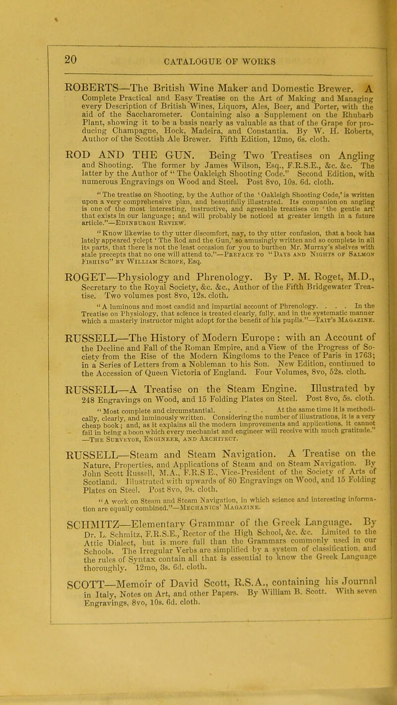 ROBERTS—The British Wine Maker and Domestic Brewer. A Complete Practical and Easy Treatise on the Art of Malting and Managing every Description cf British Wines, Liquors, Ales, Beer, and Porter, witli the aid of the Saccharometer. Containing also a Supplement on the Rhubarb Plant, showing it to be a basis nearly as valuable as that of the Grape for pro- ducing Champagne, Hock, Madeira, and Constantia. By W. H. Roberts, Author of the Scottish Ale Brewer. Fifth Edition, 12mo, 6s. cloth. ROD AND THE GUN. Being Two Treatises on Angling and Shooting. The former by James Wilson, Esq., F.R.S.E., &c. &c. The latter b}' the Author of  The Oakleigh Shooting Code. Second Edition, with numerous Engravings on Wood and Steel. Post 8vo, 10s. 6d. cloth.  The treatise on Shooting, by the Author of the ' Oalileigh Shooting Code,' is written upon a veiy comprehensive plan, and beautifully illustrated. Its companion on angling is one of the most interesting, instructive, and agreeable treatises on ' the gentle art' that exists in our language; and will probably be noticed at greater length in a future article.—Edinbuhgu Review.  Know likewise to thy utter discomfort, nay, to thy utter confusion, that a book has lately appeared yclept' The Rod and the Gun,' so amusingly written and so complete in all its parts, that there is not the least occasion for you to burthen Mr. Murray's shelves with stale precepts that no one will attend to.—Pbt.face to UaTS and Nights of Salmon i'lsHiNG BY William Sckope, Esq. ROGET—Physiology and Phrenology. By P. M. Roget, M.D., Secretary to the Royal Society, &c. &c.. Author of the fifth Bridgewater Trea- tise. Two volumes post 8vo, 12s. cloth. A luminous and most candid and impartial account of Phrenology. . . . In the Treatise on Physiology, that science is treated clearly, fully, and in the systematic manner which a masterly instructor might adopt for the benefit of his pupils.—Tait's SIagazine. RUSSELL—The History of Modern Europe : with an Account of the Decline and Fall of the Roman Empire, and a View of the Progress of So- ciety from the Rise of the Modern Kingdoms to the Peace of Paris in 1763; in a Series of Letters from a Nobleman to his Son. New Edition, continued to the Accession of Queen Victoria of England. Four Volumes, 8vo, 52s. cloth. RUSSELL—A Treatise on the Steam Engine. Illustrated by 248 Engravings on Wood, and 15 Folding Plates on Steel. Post 8vo, 5s. cloth. Most complete and circumstantial. . . . At the same time it is methodi- cally, clearly, and luminously written. Considering the number of illustratious, it is averj' cheap book; and, as it explains all the modern improvements and applicjitions, it cannot fail in being a boon which every mechanist and engineer will receive with much gratitude. —The SuEViiVOH, Engine?;e, and Abchitkct. RUSSELL—Steam and Steam Navigation. A Treatise on the Nature, Properties, and Applications of Steam and on Steam Navigation. By John Scott Russell, M.A., F.R.S.E., Vice-President of the Society of Arts of Scotland. Illustrated with upwards of 80 Engravings on Wood, and 15 Foldnig Plates on Steel. Post 8vo, 9s. cloth. A work on Steam and Steam Navigation, in which science and Interesting informa- tion are equally combined.—Mechanics' Magazine. SCriMITZ—Elementary Grammar of the Greek Language. By Dr L Schniitz, F.R.S.E., Rector of the High School, &c. &c Limited to the Attic Dialect, but is more full than the Grammars commonly used in our Schools. The Irregular Verbs arc simplilied by a system of classilication, and the rules of Syntax contain all that is essential to know the Greek Language thoroughly. 12rao, 3s. 6d. cloth. SCOTT—Memoir of David Scott, R.S.A., containing his Journal in Italy, Notes on Art, and other Papers. By William B. Scott. With seven Engravings, 8vo, lOs. 6ri. cloth.