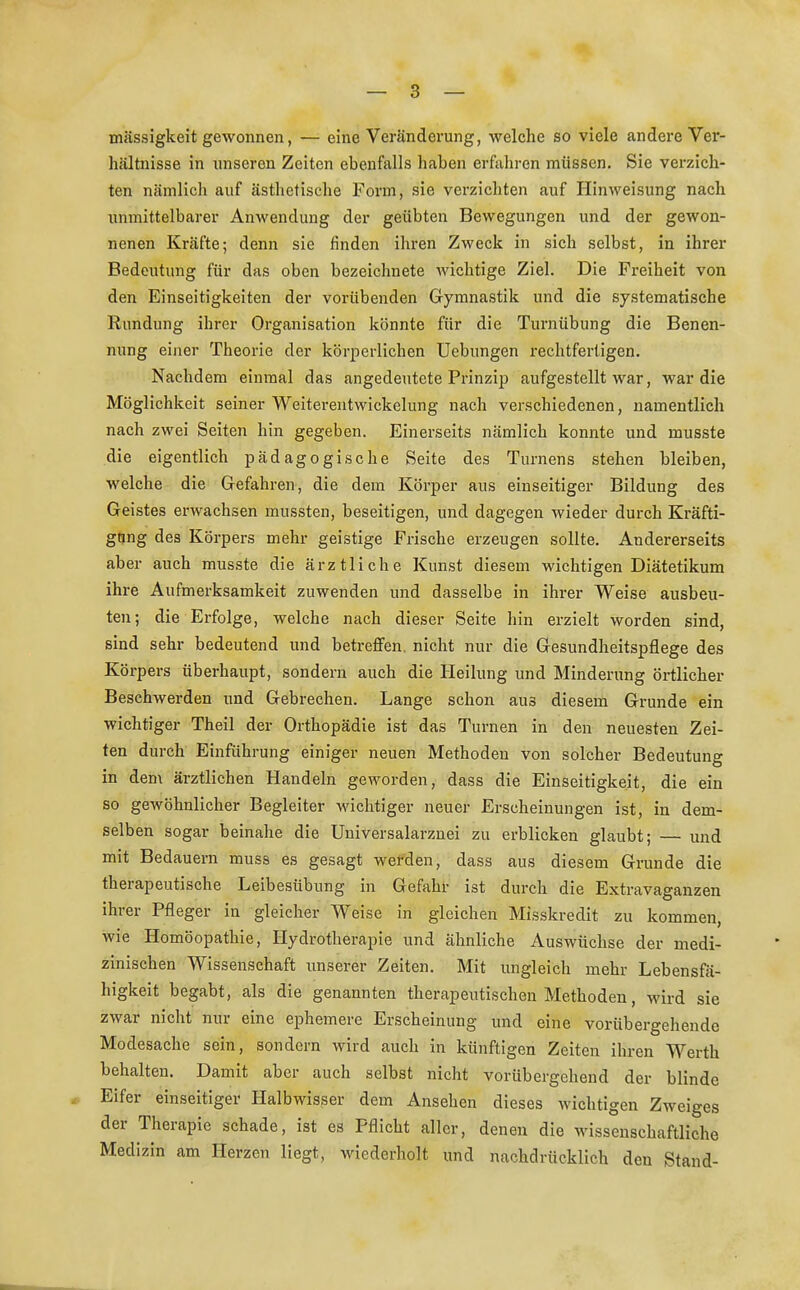 mässigkeit gewonnen, — eine Veränderung, welche so viele andere Ver- hältnisse in unseren Zeiten ebenfalls haben erfahren müssen. Sie verzich- ten nämlich auf ästhetische Form, sie verzichten auf Hinweisung nach unmittelbarer Anwendung der geübten Bewegungen und der gewon- nenen Kräfte; denn sie finden ihren Zweck in sich selbst, in ihrer Bedeutung für das oben bezeichnete wichtige Ziel. Die Freiheit von den Einseitigkeiten der vorübenden Gymnastik und die systematische Rundung ihrer Organisation könnte für die Turnübung die Benen- nung einer Theorie der körperlichen Uebungen rechtfertigen. Nachdem einmal das angedeutete Prinzip aufgestellt war, war die Möglichkeit seiner Weiterentwickelung nach verschiedenen, namentlich nach zwei Seiten hin gegeben. Einerseits nämlich konnte und musste die eigentlich pädagogische Seite des Turnens stehen bleiben, welche die Gefahren, die dem Körper aus einseitiger Bildung des Geistes erwachsen mussten, beseitigen, und dagegen wieder durch Kräfti- gung des Körpers mehr geistige Frische erzeugen sollte. Andererseits aber auch musste die ärztliche Kunst diesem wichtigen Diätetikum ihre Aufmerksamkeit zuwenden und dasselbe in ihrer Weise ausbeu- ten; die Erfolge, welche nach dieser Seite hin erzielt worden sind, sind sehr bedeutend und betreffen, nicht nur die Gesundheitspflege des Körpers überhaupt, sondern auch die Heilung und Minderung örtlicher Beschwerden und Gebrechen. Lange schon au3 diesem Grunde ein wichtiger Theil der Orthopädie ist das Turnen in den neuesten Zei- ten durch Einführung einiger neuen Methoden von solcher Bedeutung in dem ärztlichen Handeln geworden, dass die Einseitigkeit, die ein so gewöhnlicher Begleiter wichtiger neuer Erscheinungen ist, in dem- selben sogar beinahe die Universalarznei zu erblicken glaubt; — und mit Bedauern muss es gesagt werden, dass aus diesem Grunde die therapeutische Leibesübung in Gefahr ist durch die Extravaganzen ihrer Pfleger in gleicher Weise in gleichen Misskredit zu kommen, wie Homöopathie, Hydrotherapie und ähnliche Auswüchse der medi- zinischen Wissenschaft unserer Zeiten. Mit ungleich mehr Lebensfä- higkeit begabt, als die genannten therapeutischen Methoden, wird sie zwar nicht nur eine ephemere Erscheinung und eine vorübergehende Modesache sein, sondern wird auch in künftigen Zeiten ihren Werth behalten. Damit aber auch selbst nicht vorübergehend der blinde Eifer einseitiger Halbwisser dem Ansehen dieses wichtigen Zweiges der Therapie schade, ist es Pflicht aller, denen die wissenschaftliche Medizin am Herzen liegt, wiederholt und nachdrücklich den Stand-