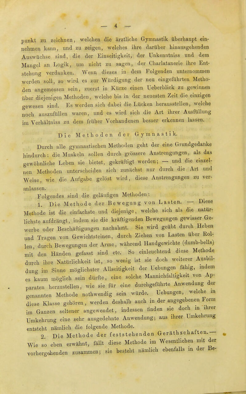 punkt zu zeichnen, welchen die ärztliche Gymnastik überhaupt ein- nehmen kann, und zu zeigen, welches ihre darüber hinausgehenden Auswüchse sind, die der Einseitigkeit, der Unkenntniss und dem Mangel an Logik, um nicht zu sagen, der Charlatanerie ihre Ent- stehung verdanken. Wenn dieses in dem Folgenden unternommen werden soll, so wird es zur Würdigung der neu eingeführten Metho- den angemessen sein, zuerst in Kürze einen Ueberblick zu gewinnen über diejenigen Methoden, welche bis in der neuesten Zeit die einzigen gewesen sind. Es werden sich dabei die Lücken herausstellen, welche noch auszufüllen waren, und es wird sich die Art ihrer Ausfüllung im Verhältniss zu dem früher Vorhandenen besser erkennen lassen. Die Methoden der Gymnastik. Durch alle gymnastischen Methoden geht der eine Grundgedanke hindurch: die Muskeln sollen durch grössere Anstrengungen, als das gewöhnliche Leben sie bietet, gekräftigt werden; — und die einzel- nen Methoden unterscheiden sich zunächst nur durch die Art und Weise, wie die Aufgabe gelöst wird, diese Anstrengungen zu ver- anlassen. Folgendes sind die geläufigen Methoden: 1. Die Methode der Bewegung von Lasten. — Diese Methode ist die einfachste und diejenige, welche sich als die natür- lichste aufdrängt, indem sie die kräftigenden Bewegungen gewisser Ge- werbe oder Beschäftigungen nachahmt. Sie wird geübt durch Heben und Tragen von Gewichtsteinen, durch Ziehen von Lasten über Rol- len durch Bewegungen der Arme, während Handgewichte (durab-bells) mit' den Händen gefasst sind etc. So einleuchtend diese Methode durch ihre Natürlichkeit ist, so wenig ist sie doch weiterer Ausbil- dung im Sinne möglichster Allseitigkeit der Uebungen fähig, indem es kaum möglich sein dürfte, eine solche Mannigfaltigkeit von Ap- paraten herzustellen, wie sie für eine durchgeführte Anwendung der genannten Methode nothwendig sein würde. Uebungen, welche in diese Klasse gehören, werden deshalb auch in der angegebenen Form im Ganzen seltener angewendet, indessen finden sie doch in ihrer Umkehrung eine sehr ausgedehnte Anwendung; aus ihrer Umkehrung entsteht nämlich die folgende Methode. 2 Die Methode der feststehenden Gerätschaften.— Wie so eben erwähnt, fällt diese Methode im Wesentlichen mit der vorhergehenden zusammen; sie besteht nämlich ebenfalls in der Be-