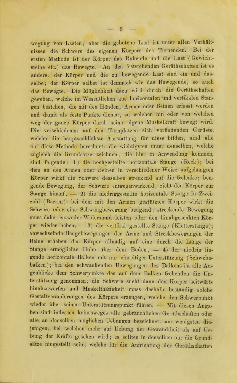 wegung von Lasten; aber die gebotene Last ist unter allen Verhält- nissen die Schwere des eigenen Körpers des Turnenden. Bei der ersten Methode ist der Körper das Ruhende und die Last (Gewicht- steine etc.) das Bewegte. An den feststehenden Geräthschaften ist es anders; der Körper und die zu bewegende Last sind ein und das- selbe; der Körper selbst ist demnacli wie das Bewegende, so auch das Bewegte. Die Möglichkeit dazu wird durch die Geräthschaften gegeben, welche im Wesentlichen aus horizontalen und vertikalen Stan- gen bestehen, die mit den Händen, Armen oder Beinen erfasst werden und damit als feste Punkte dienen, zu welchen hin oder von welchen weg der ganze Körper durch seine eigene Muskelkraft bewegt wird. Die verschiedenen auf den Turnplätzen sich vorfindenden Gerüste, welche die hauptsächlichste Ausstattung für diese bilden, sind alle auf diese Methode berechnet; die wichtigsten unter denselben, welche zugleich die Grundsätze zeichnen; die hier in Anwendung kommen, sind folgende: 1) die hochgestellte horizontale Stange (Reck); bei dem an den Armen oder Beinen in verschiedener Weise aufgehängten Körper wirkt die Schwere desselben streckend auf die Gelenke; beu- geude Bewegung, der Schwere entgegenwirkend, zieht den Körper zur Stange hinauf, — 2) die niedriggestellte horizontale Stange in Zwei- zahl (Barren); bei dem mit den Armen gestützten Körper wirkt die Schwere oder eine Schwungbewegung beugend; streckende Bewegung muss daher entweder Widerstand leisten oder den hinabgesenkten Kör- per wieder heben, — 3) die vertikal gestellte Stange (Kletterstange); abwechselnde Beugebewegungen der Arme und Streckbewegungen der Beine erheben den Körper allmälig auf eine durch die Länge der Stange ermöglichte Höhe über dem Boden, — 4) der niedrig lie- gende horizontale Balken mit nur einseitiger Unterstützung (Schwebe- balken); bei den schwankenden Bewegungen des Balkens ist alle Au- genblicke dem Schwerpunkte des auf dem Balken Gehenden die Un- terstützung genommen; die Schwere sucht dann den Körper seitwärts hinabzuwerfen und Muskelthätigkeit muss deshalb beständig solche Gestaltveränderungen des Körpers erzeugen, welche den Schwerpunkt wieder über seinen Unterstützungspunkt führen. — Mit diesen Anga- ben sind indessen keinesweges alle gebräuchlichen Geräthschaften oder alle an denselben möglichen Uebungen bezeichnet, am wenigsten die- jenigen, bei welchen mehr auf Uebung der Gewandtheit als auf Ue- bung der Kräfte gesehen wird; es sollten in denselben nur die Grund- sätze hingestellt sein, welche für die Aufrichtung der Geräthschaften