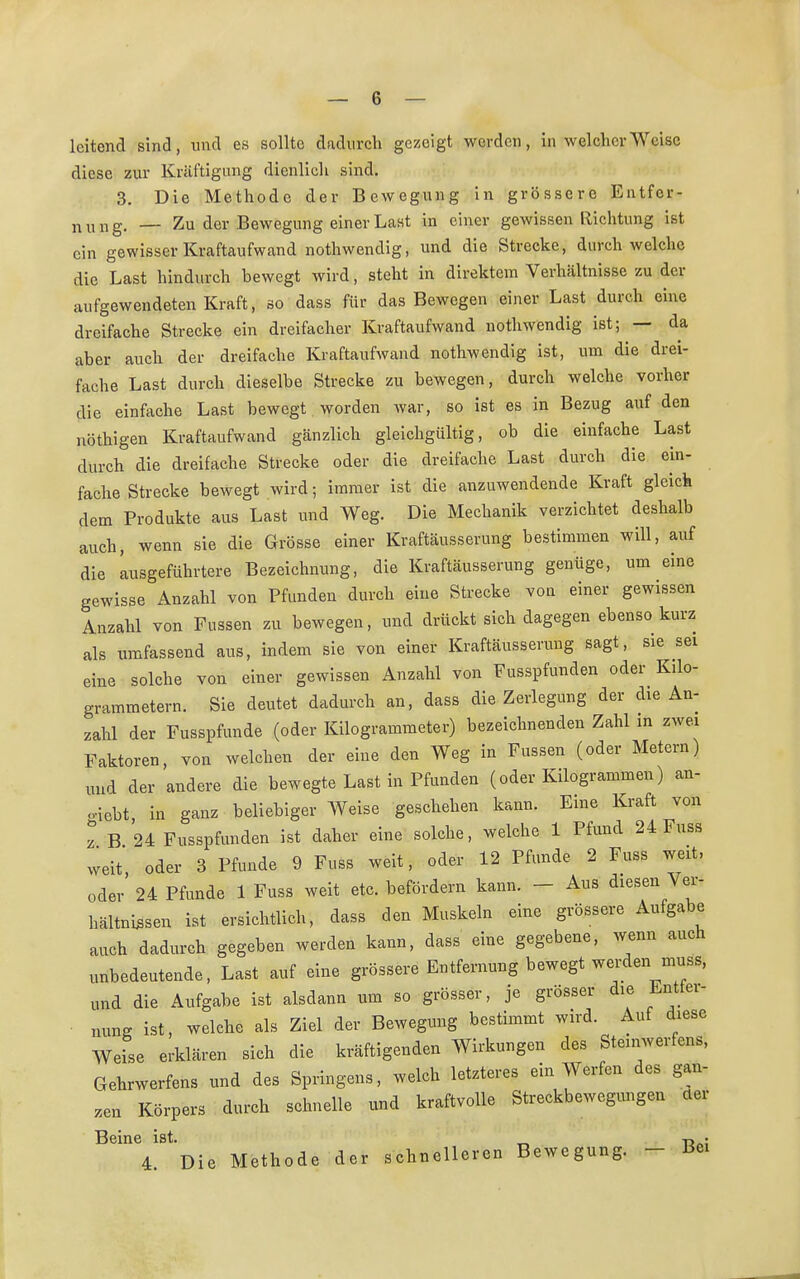 leitend sind, und es sollte dadurch gezeigt werden, in welcher Weise diese zur Kräftigung dienlich sind. 3. Die Methode der Bewegung in grössere Entfer- nung. — Zu der Bewegung einer Last in einer gewissen Richtung ist ein gewisser Kraftaufwand nothwendig, und die Strecke, durchweiche die Last hindurch bewegt wird, steht in direktem Verhältnisse zu der aufgewendeten Kraft, so dass für das Bewegen einer Last durch eine dreifache Strecke ein dreifacher Kraftaufwand nothwendig ist; — da aber auch der dreifache Kraftaufwand nothwendig ist, um die drei- fache Last durch dieselbe Strecke zu bewegen, durch welche vorher die einfache Last bewegt worden war, so ist es in Bezug auf den Röthigen Kraftaufwand gänzlich gleichgültig, ob die einfache Last durch die dreifache Strecke oder die dreifache Last durch die ein- fache Strecke bewegt wird; immer ist die anzuwendende Kraft gleich dem Produkte aus Last und Weg. Die Mechanik verzichtet deshalb auch, wenn sie die Grösse einer Kraftäusserung bestimmen will, auf die angeführtere Bezeichnung, die Kraftäusserung genüge, um eine gewisse Anzahl von Pfunden durch eine Strecke vou einer gewissen Anzahl von Fussen zu bewegen, nnd drückt sich dagegen ebenso kurz als umfassend aus, indem sie von einer Kraftäusserung sagt, sie sei eine solche von einer gewissen Anzahl von Fusspfunden oder Kilo- grammetern. Sie deutet dadurch an, dass die Zerlegung der die An- zahl der Fusspfunde (oder Kilogrammeter) bezeichnenden Zahl in zwei Faktoren, von welchen der eine den Weg in Fussen (oder Metern) und der andere die bewegte Last in Pfunden (oder Kilogrammen) an- hebt in ganz beliebiger Weise geschehen kann. Eine Kraft von z B 24 Fusspfunden ist daher eine solche, welche 1 Pfund 24 Fuss weit oder 3 Pfunde 9 Fuss weit, oder 12 Pfunde 2 Fuss weit, oder 24 Pfunde 1 Fuss weit etc. befördern kann. - Aus diesen Ver- hältnissen ist ersichtlich, dass den Muskeln eine grössere Aufgabe auch dadurch gegeben werden kann, dass eine gegebene, wenn auch unbedeutende, Last auf eine grössere Entfernung bewegt werden muss, und die Aufgabe ist alsdann um so grösser, je grösser die Entter- nung ist, welche als Ziel der Bewegung bestimmt wird. Auf diese Weise erklären sieh die kräftigenden Wirkungen des Steinwerfens, Gehrwerfens und des Springens, welch letzteres ein Werfen des gan- zen Körpers durch schnelle und kraftvolle Streckbewegungen der Beine ist. „ -r, • 4. Die Methode der schnelleren Bewegung. - Bei