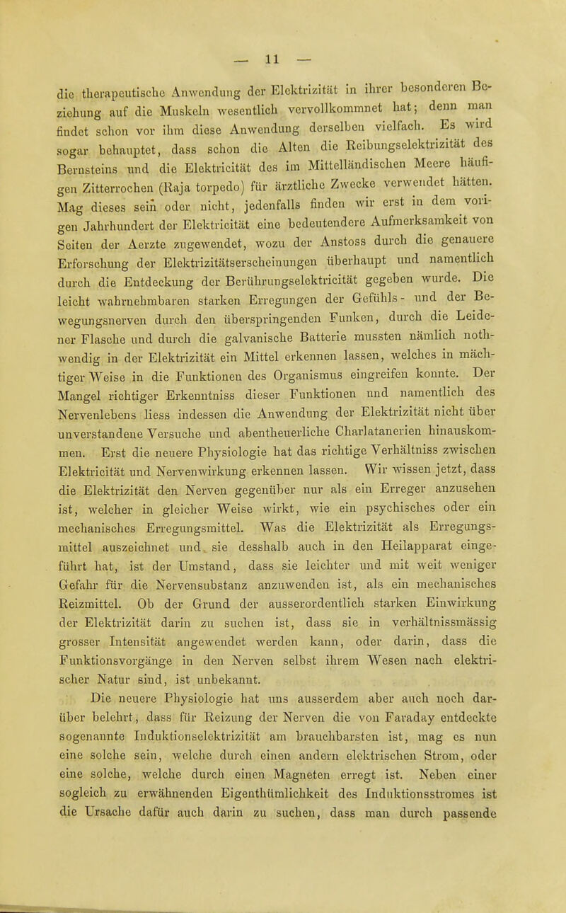 die therapeutische Anwendung der Elektrizität in ihrer besonderen Be- ziehung auf die Muskeln wesentlich vervollkommnet hat; denn man findet schon vor ihm diese Anwendung derselben vielfach. Es wird sogar behauptet, dass schon die Alten die Reibungselektrizität des Bernsteins und die Elektricität des im Mittelländischen Meere häufi- gen Zitterrochen (Kaja torpedo) für ärztliche Zwecke verwendet hätten. Mag dieses sein oder nicht, jedenfalls finden wir erst in dem vori- gen Jahrhundert der Elektricität eine bedeutendere Aufmerksamkeit von Seiten der Aerzte zugewendet, wozu der Anstoss durch die genauere Erforschung der Elektrizitätserscheinungen überhaupt und namentlich durch die Entdeckung der Berührungselektricität gegeben wurde. Die leicht wahrnehmbaren starken Erregungen der Gefühls- und der Be- wegungsnerven durch den überspringenden Funken, durch die Leide- ner Flasche und durch die galvanische Batterie mussten nämlich not- wendig in der Elektrizität ein Mittel erkennen lassen, welches in mäch- tiger Weise in die Funktionen des Organismus eingreifen konnte. Der Mangel richtiger Erkenntniss dieser Funktionen und namentlich des Nervenlebens Hess indessen die Anwendung der Elektrizität nicht über unverstandene Versuche und abentheuerliche Charlatanerien hinauskom- men. Erst die neuere Physiologie hat das richtige Verhältniss zwischen Elektricität und Nervenwirkung erkennen lassen. Wir wissen jetzt, dass die Elektrizität den Nerven gegenüber nur als ein Erreger anzusehen ist, welcher in gleicher Weise wirkt, wie ein psychisches oder ein mechanisches Erregungsmittel. Was die Elektrizität als Erregungs- mittel auszeichnet und sie desshalb auch in den Heilapparat einge- führt hat, ist der Umstand, dass sie leichter und mit weit weniger Gefahr für die Nervensubstanz anzuwenden ist, als ein mechanisches Reizmittel. Ob der Grund der ausserordentlich starken Einwirkung der Elektrizität darin zu suchen ist, dass sie in verhältnissmässig grosser Intensität angewendet werden kann, oder darin, dass die Funktionsvorgänge in den Nerven selbst ihrem Wesen nach elektri- scher Natur sind, ist unbekannt. Die neuere Physiologie hat uns ausserdem aber auch noch dar- über belehrt, dass für Reizung der Nerven die von Faraday entdeckte sogenannte Induktionselektrizität am brauchbarsten ist, mag es nun eine solche sein, welche durch einen andern elektrischen Strom, oder eine solche, welche durch einen Magneten erregt ist. Neben einer sogleich zu erwähnenden Eigenthümlichkeit des Induktionsstromes ist die Ursache dafür auch darin zu suchen, dass man durch passende