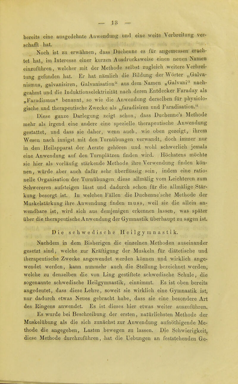 — 18 — bereits eine ausgedehnte Anwendung und eine weite Verbreitung ver- schafft hat. Noch ist zu erwähnen, dass Duchenne es für angemessen erach- tet hat, im Interesse einer kurzen Ausdrucksweise einen neuen Namen einzuführen, welcher mit der Methode selbst zugleich weitere Verbrei- tung gefunden hat. Er hat nämlich die Bildung der Wörter „Galva- nismus, galvanisiren, Galvanisation aus dem Namen „Galvani nach- geahmt und die Induktionselektrizität nach deren Entdecker Faraday als „Faradismus benannt, so wie die Anwendung derselben für physiolo- gische und therapeutische Zwecke als „faradisiren und Faradisation. Diese ganze Darlegung zeigt schon, dass Duchenne's Methode mehr als irgend eine andere eine spezielle therapeutische Anwendung gestattet, und dass sie daher, wenn auch, wie oben gezeigt, ihrem Wesen nach innigst mit den Turnübungen verwandt, doch immer nur in den Heilapparat der Aerzte gehören und wohl schwerlich jemals eine Anwendung auf den Turnplätzen finden wird. Höchstens möchte sie hier als vorläufig stärkende Methode ihre Verwendung finden kön- nen, würde aber auch dafür sehr überflüssig sein, indem eine ratio- nelle Organisation der Turnübungen diese allmälig vom Leichteren zum Schwereren aufsteigen lässt und dadurch schon für die allmälige Stär- kung besorgt ist. In welchen Fällen die Duchenne'sche Methode der Muskelstärkung ihre Anwendung finden muss, weil sie die allein an- wendbare ist, wird sich aus demjenigen erkennen lassen, was später über die therapeutische Anwendung der Gymnastik überhaupt zu sagen ist. Die schwedische Heilgymnastik. Nachdem in dem Bisherigen die einzelnen Methoden auseinander gesetzt sind, welche zur Kräftigung der Muskeln für diätetische und therapeutische Zwecke angewendet werden können und wirklich ange- wendet werden, kann nunmehr auch die Stellung bezeichnet werden, welche zu denselben die von Ling gestiftete schwedische Schule, die sogenannte schwedische Heilgymnastik, einnimmt. Es ist oben bereits angedeutet, dass diese Lehre, soweit sie wirklich eine Gymnastik ist, nur dadurch etwas Neues gebracht habe, dass sie eine besondere Art des Ringens anwendet. Es ist dieses hier etwas weiter auszuführen. Es wurde bei Beschreibung der ersten, natürlichsten Methode der Muskelübung als die sich zunächst zur Anwendung aufnöthigende Me- thode die angegeben, Lasten bewegen zu lassen. Die Schwierigkeit, diese Methode durchzuführen, hat die Uebungen an feststehenden Ge-