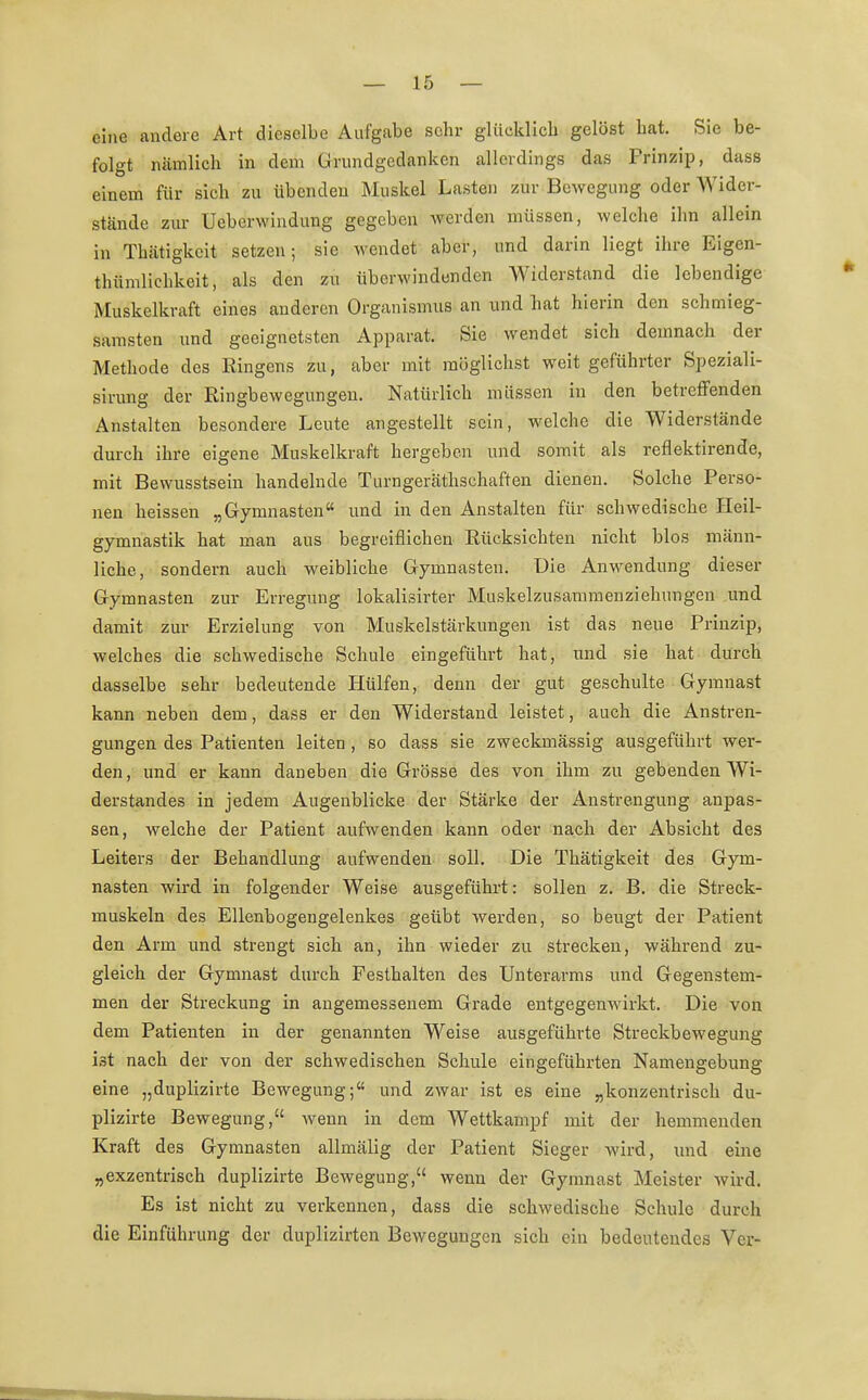 eine andere Art dieselbe Aufgabe sehr glücklich gelöst bat. Sie be- folgt nämlich in dem Grundgedanken allerdings das Prinzip, dass einem für sich zu übendeu Muskel Lasten zur Bewegung oder Wider- stände zur Uebenvindung gegeben werden müssen, welche ihn allein in Tbätigkcit setzen; sie wendet aber, und darin liegt ihre Eigen- tümlichkeit, als den zu überwindenden Widerstand die lebendige Muskelkraft eines anderen Organismus an und hat hierin den schmieg- samsten und geeignetsten Apparat. Sie wendet sich demnach der Methode des Ringens zu, aber mit möglichst weit geführter Speziali- sirung der Ringbewegungen. Natürlich müssen in den betreffenden Anstalten besondere Leute angestellt sein, welche die Widerstände durch ihre eigene Muskelkraft hergeben und somit als reflektirende, mit Bewusstsein handelnde Turngeräthschaften dienen. Solche Perso- nen heissen „Gymnasten und in den Anstalten für schwedische Heil- gymnastik hat man aus begreiflichen Rücksichten nicht blos männ- liche, sondern auch weibliche Gymnasten. Die Anwendung dieser Gymnasten zur Erregung lokalisirter Muskelzusammenziehungen und damit zur Erzielung von Muskelstärkungen ist das neue Prinzip, welches die schwedische Schule eingeführt hat, und sie hat durch dasselbe sehr bedeutende Hülfen, denn der gut geschulte Gymnast kann neben dem, dass er den Widerstand leistet, auch die Anstren- gungen des Patienten leiten , so dass sie zweckmässig ausgeführt wer- den, und er kann daneben die Grösse des von ihm zu gebenden Wi- derstandes in jedem Augenblicke der Stärke der Anstrengung aupas- sen, welche der Patient aufwenden kann oder nach der Absicht des Leiters der Behandlung aufwenden soll. Die Thätigkeit des Gym- nasten wird in folgender Weise ausgeführt: sollen z. B. die Streck- muskeln des Ellenbogengelenkes geübt werden, so beugt der Patient den Arm und strengt sich an, ihn wieder zu strecken, während zu- gleich der Gymnast durch Festhalten des Unterarms und Gegenstem- men der Streckung in angemessenem Grade entgegenwirkt. Die von dem Patienten in der genannten Weise ausgeführte Streckbewegung ist nach der von der schwedischen Schule eingeführten Namengebung eine „duplizirte Bewegung; und zwar ist es eine „konzentrisch du- plizirte Bewegung, wenn in dem Wettkampf mit der hemmenden Kraft des Gymnasten allmälig der Patient Sieger wird, und eine „exzentrisch duplizirte Bewegung, wenn der Gymnast Meister wird. Es ist nicht zu verkennen, dass die schwedische Schule durch die Einführung der duplizirten Bewegungen sich ein bedeutendes Vcr-