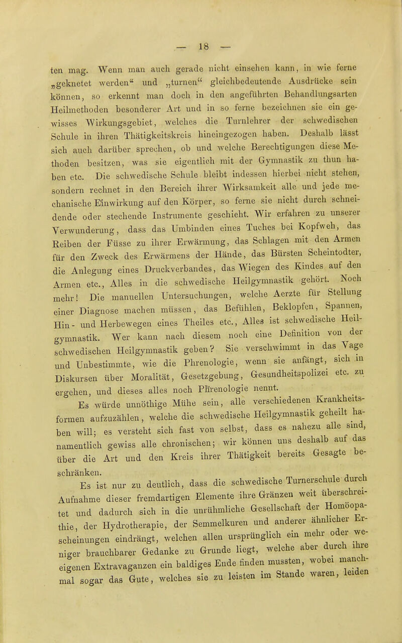 teil mag. Wenn man auch gerade nicht einsehen kann, in wie ferne „geknetet werden und „turnen gleichbedeutende Ausdrücke sein können, so erkennt man doch in den angeführten Behandlungsarten Heilmethoden besonderer Art und in so ferne bezeichnen sie ein ge- wisses Wirkungsgebiet, welches die Turnlehrer der schwedischen Schule in ihren Thätigkeitskreis hineingezogen haben. Deshalb lässt sich auch darüber sprechen, ob und welche Berechtigungen diese Me- thoden besitzen, was sie eigentlich mit der Gymnastik zu thun ha- ben etc. Die schwedische Schule bleibt indessen hierbei nicht stehen, sondern rechnet in den Bereich ihrer Wirksamkeit alle und jede me- chanische Einwirkung auf den Körper, so ferne sie nicht durch schnei- dende oder stechende Instrumente geschieht. Wir erfahren zu unserer Verwunderung, dass das Umbinden eines Tuches bei Kopfweh, das Reiben der Füsse zu ihrer Erwärmung, das Schlagen mit den Armen für den Zweck des Erwärmens der Hände, das Bürsten Scheintodter, die Anlegung eines Druckverbandes, das Wiegen des Kindes auf den Armen etc., Alles in die schwedische Heilgymnastik gehört. Noch mehr! Die manuellen Untersuchungen, welche Aerzte für Stellung einer Diagnose machen müssen, das Befühlen, Beklopfen, Spannen, Hin- und Herbewegen eines Theiles etc., Alles ist schwedische Heil- gymnastik. Wer kann nach diesem noch eine Definition von der schwedischen Heilgymnastik geben? Sie verschwimmt in das Vage und Unbestimmte, wie die Phrenologie, wenn sie anfängt, sich in Diskursen über Moralität, Gesetzgebung, Gesundheitspolizei etc. zu ergehen, und dieses alles noch Phrenologie nennt. Es würde unnöthige Mühe sein, alle verschiedenen Krankheits- formen aufzuzählen, welche die schwedische Heilgymnastik geheilt ha- ben will; es versteht sich fast von selbst, dass es nahezu alle sind, namentlich gewiss alle chronischen; wir können uns deshalb auf das über die Art und den Kreis ihrer Thätigkeit bereits Gesagte be- schränken. , , Es ist nur zu deutlich, dass die schwedische Turnerschule durch Aufnahme dieser fremdartigen Elemente ihre Gränzen weit überschrei- tet und dadurch sich in die unrühmliche Gesellschaft der Homöopa- thie, der Hydrotherapie, der Semmelkuren und anderer ähnlicher Er- scheinungen eindrängt, welchen allen ursprünglich ein mehr oder we- niger brauchbarer Gedanke zu Grunde liegt, welche aber durch ihre eigenen Extravaganzen ein baldiges Ende finden muteten, wobei manch- mal sogar das Gute, welches sie zu leisten im Stande waren, leiden