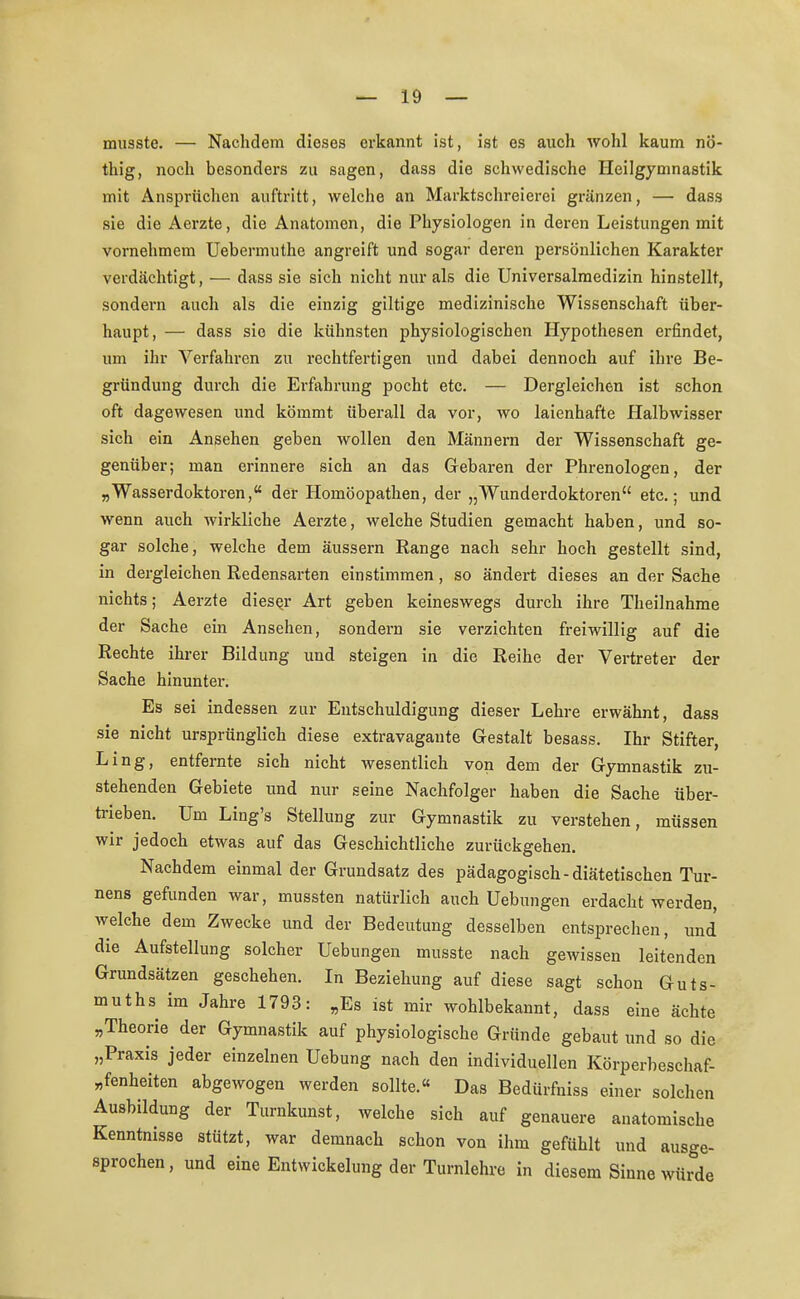 musste. — Nachdem dieses erkannt ist, ist es auch wohl kaum nÖ- thig, noch besonders zu sagen, dass die schwedische Heilgymnastik mit Ansprüchen auftritt, welche an Marktschreierei gränzen, — dass sie die Aerzte, die Anatomen, die Physiologen in deren Leistungen mit vornehmem Uebermuthe angreift und sogar deren persönlichen Karakter verdächtigt, — dass sie sich nicht nur als die Universalmedizin hinstellt, sondern auch als die einzig giltige medizinische Wissenschaft über- haupt, — dass sie die kühnsten physiologischen Hypothesen erfindet, um ihr Verfahren zu rechtfertigen und dabei dennoch auf ihre Be- gründung durch die Erfahrung pocht etc. — Dergleichen ist schon oft dagewesen und kömmt überall da vor, wo laienhafte Halbwisser sich ein Ansehen geben wollen den Männern der Wissenschaft ge- genüber; man erinnere sich an das Gebaren der Phrenologen, der „Wasserdoktoren, der Homöopathen, der „Wunderdoktoren etc.; und wenn auch wirkliche Aerzte, welche Studien gemacht haben, und so- gar solche, welche dem äussern Range nach sehr hoch gestellt sind, in dergleichen Redensarten einstimmen , so ändert dieses an der Sache nichts; Aerzte dieser Art geben keineswegs durch ihre Theilnahme der Sache ein Ansehen, sondern sie verzichten freiwillig auf die Rechte ihrer Bildung und steigen in die Reihe der Vertreter der Sache hinunter. Es sei indessen zur Entschuldigung dieser Lehre erwähnt, dass sie nicht ursprünglich diese extravagante Gestalt besass. Ihr Stifter, Ling, entfernte sich nicht wesentlich von dem der Gymnastik zu- stehenden Gebiete und nur seine Nachfolger haben die Sache über- trieben. Um Ling's Stellung zur Gymnastik zu verstehen, müssen wir jedoch etwas auf das Geschichtliche zurückgehen. Nachdem einmal der Grundsatz des pädagogisch-diätetischen Tur- nens gefunden war, mussten natürlich auch Uebungen erdacht werden, welche dem Zwecke und der Bedeutung desselben entsprechen, und die Aufstellung solcher Uebungen musste nach gewissen leitenden Grundsätzen geschehen. In Beziehung auf diese sagt schon Guts- muths im Jahre 1793: „Es ist mir wohlbekannt, dass eine ächte „Theorie der Gymnastik auf physiologische Gründe gebaut und so die „Praxis jeder einzelnen Uebung nach den individuellen Körperbeschaf- „fenheiten abgewogen werden sollte.« Das Bedürfniss einer solchen Ausbildung der Turnkunst, welche sich auf genauere anatomische Kenntnisse stützt, war demnach schon von ihm gefühlt und ausge- sprochen, und eine Entwicklung der Turnlehre in diesem Sinne würde