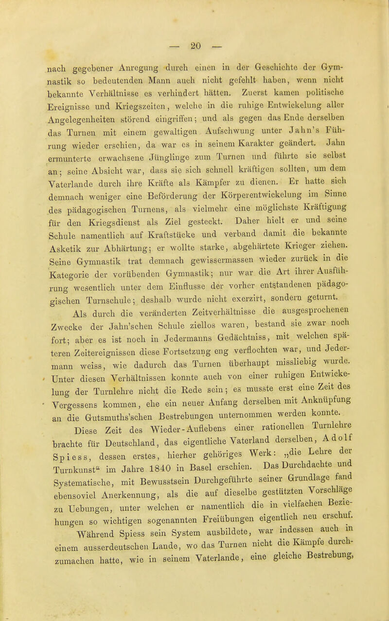 nach gegebener Anregung durch einen in der Geschichte der Gym- nastik so bedeutenden Mann auch nicht gefehlt haben, wenn nicht bekannte Verhältnisse es verhindert hätten. Zuerst kamen politische Ereignisse und Kriegszeiten, welche in die ruhige Entwicklung aller Angelegenheiten störend eingriffen; und als gegen das Ende derselben das Turnen mit einem gewaltigen Aufschwung unter Jahn's Füh- rung wieder erschien, da war es in seinem Karakter geändert. Jahn ermunterte erwachsene Jünglinge zum Turnen und führte sie selbst an; seine Absicht war, dass sie sich schnell kräftigen sollten, um dem Vaterlande durch ihre Kräfte als Kämpfer zu dienen. Er hatte sich demnach weniger eine Beförderung der Körperentwickelung im Sinne des pädagogischen Turnens, als vielmehr eine möglichste Kräftigung für den Kriegsdienst als Ziel gesteckt. Daher hielt er und seine Schule namentlich auf Kraftstücke und verband damit die bekannte Asketik zur Abhärtung; er wollte starke, abgehärtete Krieger ziehen. Seine Gymnastik trat demnach gewissermassen wieder zurück in die Kategorie der vorübenden Gymnastik; nur war die Art ihrer Ausfüh- rung wesentlich unter dem Einflüsse der vorher entstandenen pädago- gischen Turnschule; deshalb wurde nicht exerzirt, sondern geturnt. Als durch die veränderten Zeitverhältnisse die ausgesprochenen Zwecke der Jahn'schen Schule ziellos waren, bestand sie zwar noch fort; aber es ist noch in Jedermanns Gedächtniss, mit welchen spä- teren Zeitereignissen diese Fortsetzung eng verflochten war, und Jeder- mann weiss, wie dadurch das Turnen überhaupt missliebig wurde. - Unter diesen Verhältnissen konnte auch von einer ruhigen Entwicke- lung der Turnlehre nicht die Rede sein; es musste erst eine Zeit des • Vergessens kommen, ehe ein neuer Anfang derselben mit Anknüpfung an die Gutsmutks'schen Bestrebungen unternommen werden konnte. Diese Zeit des Wieder-Auflebens einer rationellen Turnlehre brachte für Deutschland, das eigentliche Vaterland derselben, Adolf Spiess, dessen erstes, hierher gehöriges Werk: „die Lehre der Turnkunst« im Jahre 1840 in Basel erschien. Das Durchdachte und Systematische, mit Bewusstsein Durchgeführte seiner Grundlage fand ebensoviel Anerkennung, als die auf dieselbe gestützten Vorschlage zu Uebungen, unter welchen er namentlich die in vielfachen Bezie- hungen so wichtigen sogenannten Freiübungen eigentlich neu erschuf. Während Spiess sein System ausbildete, war indessen auch in einem ausserdeutschen Lande, wo das Turnen nicht die Kämpfe durch- zumachen hatte, wie in seinem Vaterlande, eine gleiche Bestrebung,