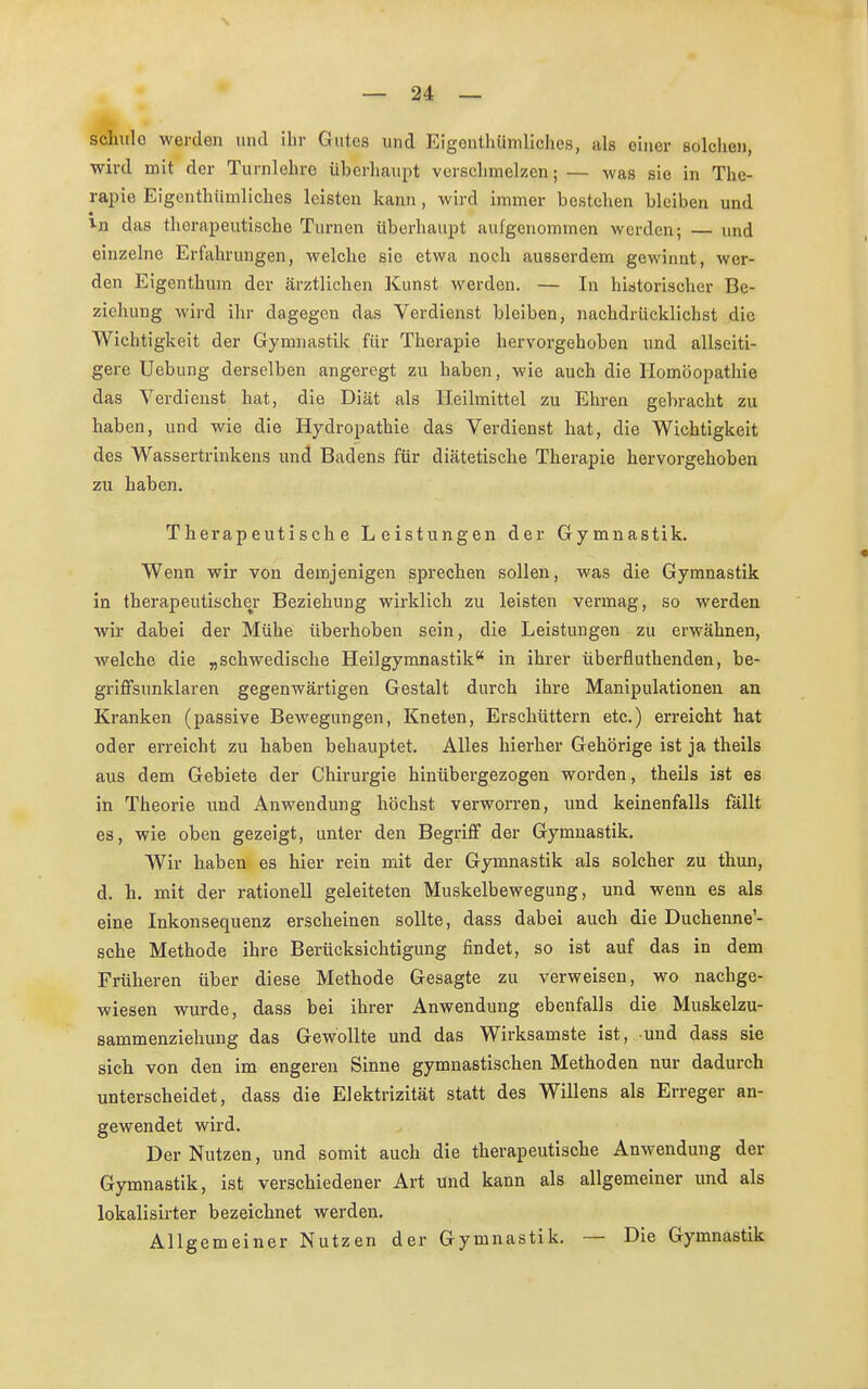 schule werden und ihr Gutes und Eigenthümliohes, als einer solchen, wird mit der Turnlehre überhaupt verschmelzen; — was sie in The- rapie Eigentümliches leisten kann, wird immer bestehen bleiben und in das therapeutische Turnen überhaupt aufgenommen werden; — und einzelne Erfahrungen, welche sie etwa noch ausserdem gewinnt, wer- den Eigenthum der ärztlichen Kunst werden. — In historischer Be- ziehung wird ihr dagegen das Verdienst bleiben, nachdrücklichst die Wichtigkeit der Gymnastik für Therapie hervorgehoben und allseiti- gere Uebung derselben angeregt zu haben, wie auch die Homöopathie das Verdienst hat, die Diät als Heilmittel zu Ehren gebracht zu haben, und wie die Hydropathie das Verdienst hat, die Wichtigkeit des Wassertrinkens und Badens für diätetische Therapie hervorgehoben zu haben. Therapeutische Leistungen der Gymnastik. Wenn wir von demjenigen sprechen sollen, was die Gymnastik in therapeutischer Beziehung wirklich zu leisten vermag, so werden wir dabei der Mühe überhoben sein, die Leistungen zu erwähnen, welche die „schwedische Heilgymnastik in ihrer überfluthenden, be- griffsunklaren gegenwärtigen Gestalt durch ihre Manipulationen an Kranken (passive Bewegungen, Kneten, Erschüttern etc.) erreicht hat oder erreicht zu haben behauptet. Alles hierher Gehörige ist ja theils aus dem Gebiete der Chirurgie hinübergezogen worden, theils ist es in Theorie und Anwendung höchst verworren, und keinenfalls fällt es, wie oben gezeigt, unter den Begriff der Gymnastik. Wir haben es hier rein mit der Gymnastik als solcher zu thun, d. h. mit der rationell geleiteten Muskelbewegung, und wenn es als eine Inkonsequenz erscheinen sollte, dass dabei auch die Duchenne'- sche Methode ihre Berücksichtigung findet, so ist auf das in dem Früheren über diese Methode Gesagte zu verweisen, wo nachge- wiesen wurde, dass bei ihrer Anwendung ebenfalls die Muskelzu- sammenziehung das Gewollte und das Wirksamste ist, und dass sie sich von den im engeren Sinne gymnastischen Methoden nur dadurch unterscheidet, dass die Elektrizität statt des Willens als Erreger an- gewendet wird. Der Nutzen, und somit auch die therapeutische Anwendung der Gymnastik, ist verschiedener Art und kann als allgemeiner und als lokalisirter bezeichnet werden. Allgemeiner Nutzen der Gymnastik. — Die Gymnastik