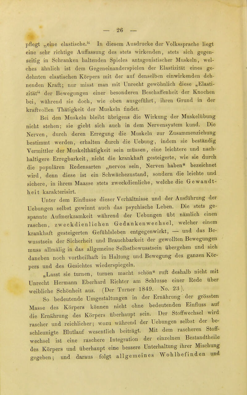 pflegt „eine elastische. In diesem Ausdrucke der Volkssprache liegt eine sehr richtige Auffassung des stets wirkenden, stets sich gegen- seitig in Schranken haltenden Spieles antagonistischer Muskeln, wel- ches ähnlich ist dem Gegeneinanderspielen der Elastizität eines ge- dehnten elastischen Körpers mit der auf denselben einwirkenden deh- nenden Kraft; nur misst man mit Unrecht gewöhnlich diese „Elasti- zität der Bewegungen einer besonderen Beschaffenheit der Knochen bei, während sie doch, wie oben ausgeführt, ihren Grund in der kraftvollen Thätigkeit der Muskeln findet. Bei den Muskeln bleibt übrigens die Wirkung der Muskelübung nicht stehen; sie giebt sich auch in dem Nervensystem kund. Die Nerven, durch deren Erregung die Muskeln zur Zusammenziehung bestimmt werden, erhalten durch die Uebung, indem sie beständig Vermittler der Muskelthätigkeit sein müssen, eine leichtere und nach- haltigere Erregbarkeit, nicht die krankhaft gesteigerte, wie sie durch die populären Redensarten „nervös sein, Nerven haben« bezeichnet wird, denn diese ist ein Schwächezustand, sondern die leichte und sichere, in ihrem Maasse stets zweckdienliche, welche die Gewandt- heit karakterisirt. Unter dem Einflüsse dieser Verhältnisse und der Ausführung der Uebungen selbst gewinnt auch das psychische Leben. Die stets ge- spannte Aufmerksamkeit während der Uebungen übt nämlich einen raschen, zweckdienlichen Gedankenwechsel, welcher einem krankhaft gesteigerten Gefühlsleben entgegenwirkt, — und das Be- wusstsein der Sicherheit und Brauchbarkeit der gewollten Bewegungen muss allmälig in das allgemeine Selbstbewusstsein übergehen und sich daneben noch vorteilhaft in Haltung und Bewegung des ganzen Kör- pers und des Gesichtes wiederspiegeln. „Lasst sie turnen, turnen macht schön« ruft deshalb nicht mit Unrecht Hermann Eberhard Richter am Schlüsse einer Rede über weibliche Schönheit aus. (Der Turner 1849. No. 23). So bedeutende Umgestaltungen in der Ernährung' der grössten Masse des Körpers können nicht ohne bedeutenden Einfluss auf die Ernährung des Körpers überhaupt sein. Der Stoffwechsel wird rascher und reichlicher; wozu während der Uebungen selbst der be- schleunigte Blutlauf wesentlich beiträgt. Mit dem rascheren Stoff- wechsel ist eine raschere Integration der einzelnen Bestandteile des Körpers und überhaupt eine bessere Unterhaltung ihrer Mischung gegeben; und daraus folgt allgemeines Wohlbefinden und