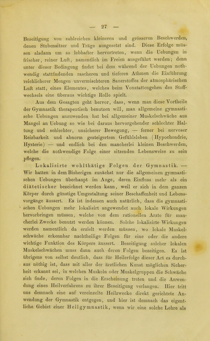 Beseitigung von zahlreichen kleineren und grösseren Beschwerden, denen Stubensitzer und Träge ausgesetzt sind. Diese Erfolge müs- sen alsdann um so lebhafter hervortreten, wenn die Uebungen in Irischer, reiner Luft, namentlich im Freien ausgeführt werden; denn unter dieser Bedingung findet bei dem während der Uebungen not- wendig stattfindenden rascheren und tieferen Athinen die Einführung reichlicherer Mengen unvermischteren Sauerstoffes der atmosphärischen Luft statt, eines Elementes, welches beim Vonstattengehen des Stoff- wechsels eine überaus wichtige Rolle spielt. Aus dem Gesagten geht hervor, dass, wenn man diese Vortheile der Gymnastik therapeutisch benutzen will, man allgemeine gymnasti- sche Uebungen anzuwenden hat bei allgemeiner Mu&kelschwäche aus Mangel an Uebung so wie bei daraus hervorgehender schlechter Hal- tung und schlechter, unsicherer Bewegung, — ferner bei nervöser Reizbarkeit und abnorm gesteigertem Gefühlsleben (Hypochondrie, Hysterie) — und endlich bei den mancherlei kleinen Beschwerden, welche die nothwendige Folge einer sitzenden Lebensweise zu sein .pflegen. Lokalisirte wohlthätige Folgen der Gymnastik. — Wir hatten in dem Bisherigen zunächst nur die allgemeinen gymnasti- schen Uebungen überhaupt im Auge, deren Einfluss mehr als ein diätetischer bezeichnet werden kann, weil er sich in dem ganzen Körper durch günstige Umgestaltung seiner Beschaffenheit und Lebens- vorgänge äussert. Es ist indessen auch natürlich, dass die gymnasti- s sehen Uebungen mehr lokalisirt angewendet auch lokale Wirkungen hervorbringen müssen, welche von dem rationellen Arzte für man- cherlei Zwecke benutzt werden können. Solche lokalisirte Wirkungen werden namentlich da erzielt werden müssen, wo lokale Muskel- schwäche erkennbar nachtheilige Folgen für eine oder die andere wichtige Funktion des Körpers äussert. Beseitigung solcher lokalen Muskelschwächen muss dann auch deren Folgen beseitigen. Es ist übrigens von selbst deutlich, dass für Heilerfolge dieser Art es durch- aus nöthig ist, dass mit aller der ärztlichen Kunst möglichen Sicher- heit erkannt sei, in welchen Muskeln oder Muskelgruppen die Schwäche sich finde, deren Folgen in die Erscheinung treten und die Anwen- dung eines Heilverfahrens zu ihrer Beseitigung verlangen. Hier tritt uns demnach eine auf vereinzelte Heilzwecke direkt gerichtete An- wendung der Gymnastik entgegen, und hier ist demnach das eigent- liche Gebiet einer Heilgymnastik, wenn wir eine solche Lehre als