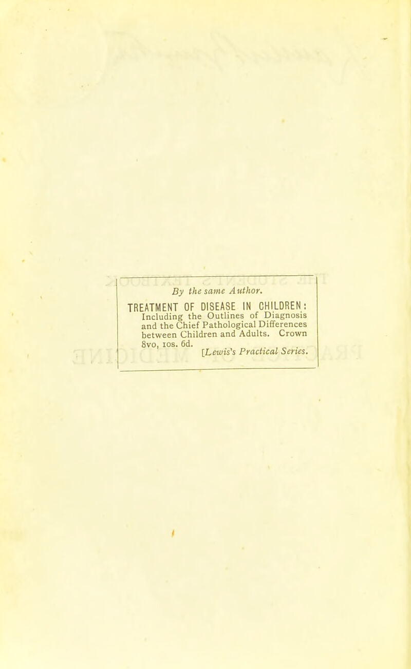 By the same Author. TREATMENT OF DISEASE IN CHILDREN; Including the Outlines of Diagnosis and the Chief Pathological Differences between Children and Adults. Crown 8vo, los. 6d. . „ . [Lewis's Practical Series.