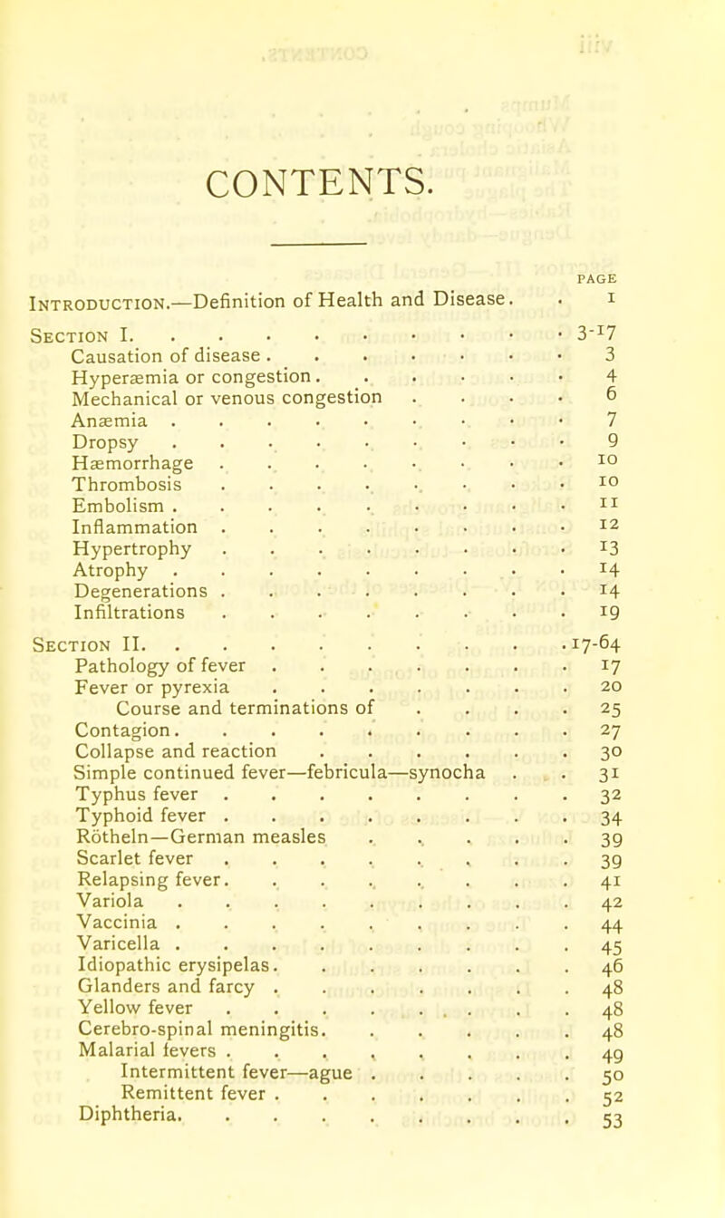 CONTENTS. PAGE Introduction.—Definition of Health and Disease. . i Section 1 3-i7 Causation of disease. . . . • • • 3 Hyperemia or congestion 4 Mechanical or venous congestion .... 6 Anffimia 7 Dropsy 9 Haemorrhage Thrombosis ......... lo Embolism ......... n Inflammation ... . . . • .12 Hypertrophy ........ i3 Atrophy . . . . . . • . .14 Degenerations ........ 14 Infiltrations 19 Section II 17-64 Pathology of fever 17 Fever or pyrexia ....... 20 Course and terminations of . . . .25 Contagion. ........ 27 Collapse and reaction ...... 30 Simple continued fever—febricula—synocha . . 31 Typhus fever ........ 32 Typhoid fever ........ 34 Rotheln—German measles .. ^ . . . 39 Scarlet fever 39 Relapsing fever. . . 41 Variola ......... 42 Vaccinia .... . . . . .44 Varicella ......... 45 Idiopathic erysipelas. ...... 46 Glanders and farcy ....... 48 Yellow fever . . . . ... . .48 Cerebro-spinal meningitis. ..... 48 Mai arial levers 49 Intermittent fever—ague ..... 50 Remittent fever 52 Diphtheria. . , , 53