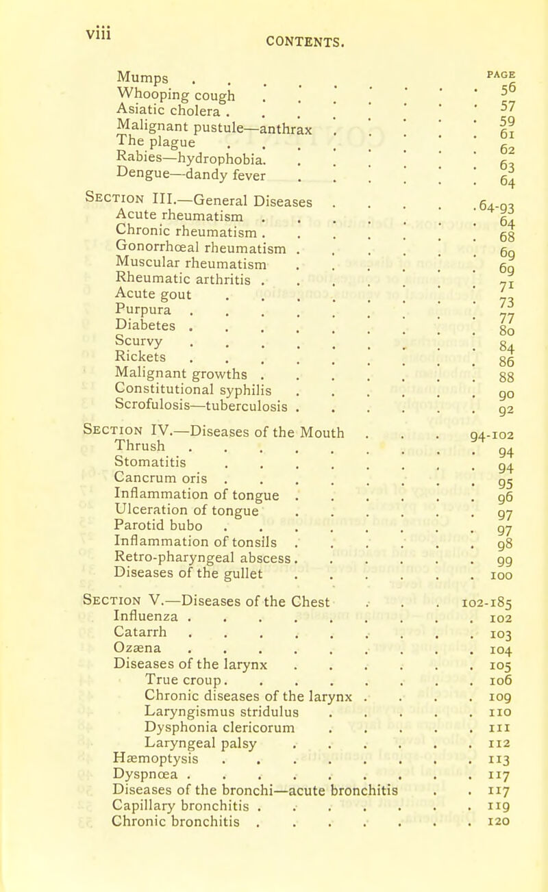 CONTENTS. Mumps . . . _ Whooping cough Asiatic cholera . Mahgnant pustule—anthrax The plague Rabies—hydrophobia. Dengue—dandy fever Section III.—General Diseases Acute rheumatism . Chronic rheumatism . Gonorrhoeal rheumatism Muscular rheumatism Rheumatic arthritis . Acute gout Purpura Diabetes . Scurvy Rickets Malignant growths . Constitutional syphilis Scrofulosis—tuberculosis Section IV.—Diseases of the Mouth Thrush Stomatitis Cancrum oris . Inflammation of tongue Ulceration of tongue Parotid bubo Inflammation of tonsils Retro-pharyngeal abscess, Diseases of the gullet Section V.—Diseases of the Chest Influenza . Catarrh Ozsena Diseases of the larynx True croup. Chronic diseases of the larynx Laryngismus stridulus Dysphonia clericorum Laryngeal palsy Haemoptysis .... Dyspnoea ..... Diseases of the bronchi—acute bronchitis Capillary bronchitis Chronic bronchitis