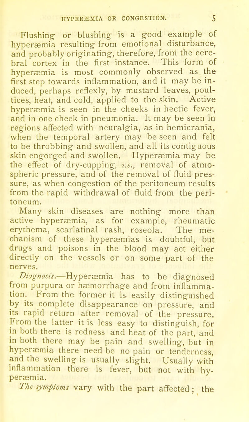 Flushing- or blushing is a g-ood example of hypersemia resulting from emotional disturbance, and probably originating, therefore, from the cere- bral cortex in the first instance. This form of hypersemia is most commonly observed as the first step towards inflammation, and it may be in- duced, perhaps reflexly, by mustard leaves, poul- tices, heat, and cold, applied to the skin. Active hypersemia is seen in the cheeks in hectic fever, and in one cheek in pneumonia. It may be seen in regions affected with neuralgia, as in hemicrania, when the temporal artery may be seen and felt to be throbbing and swollen, and all its contiguous skin engorged and swollen. Hyperaemia may be the effect of dry-cupping-, i.e., removal of atmo- spheric pressure, and of the removal of fluid pres- sure, as when congestion of the peritoneum results from the rapid withdrawal of fluid from the peri- toneum. Many skin diseases are nothing- more than active hypersemia, as for example, rheumatic erythema, scarlatinal rash, roseola. The me- chanism of these hypersemias is doubtful, but drugs and poisons in the blood may act either directly on the vessels or on some part of the nerves. Diagnosis.—Hypersemia has to be diagnosed from purpura or haemorrhage and from inflamma- tion. From the former it is easily distinguished by its complete disappearance on pressure, and its rapid return after removal of the pressure. From the latter it is less easy to distinguish, for in both there is redness and heat of the part, and in both there may be pain and swelling-, but in hypersemia there need be no pain or tenderness, and the swelling is usually slight. Usually with inflammation there is fever, but not with hy- persemia. The symptoms vary with the part affected; the
