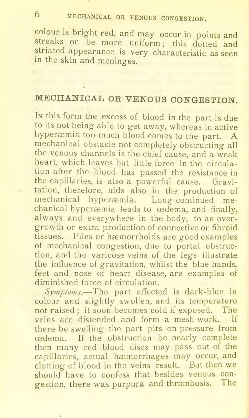 O MECHANICAL OR VENOUS CONGESTION. colour is bright red, and may occur in points and streaks or be more uniform; tliis dotted and striated appearance is very characteristic as seen m the skin and meninges. MECHANICAL OR VENOUS CONGESTION. In this form the excess of blood in the part is due to its not being able to get away, whereas in active hyperaemia too much blood comes to the part. A mechanical obstacle not completely obstructing all the venous channels is the chief cause, and a weak heart, which leaves but little force in thie circula- tion after the blood has passed the resistance in the capillaries, is also a powerful cause. Gravi- tation, therefore, aids also in the production of mechanical hyperaemia. Long-continued me- chanical hyperaemia leads to oedema, and finally, always and everywhere in the body, to an over- growth or extra production of connective or fibroid tissues. Piles or haemorrhoids are good examples of mechanical congestion, due to portal obstruc- tion, and the varicose veins of the legs illustrate the influence of gravitation, whilst the blue hands, feet and nose of heart disease, are examples of diminished force of circulation. Sy7nptonis.—The part affected is dark-blue in colour and slightly swollen, and its temperature not raised ; it soon becomes cold if exposed. The veins are distended and form a mesh-work. If there be swelling the part pits on pressure from oedema. If the obstruction be nearly complete then many red blood discs may pass out of the capillaries, actual haemorrhages may occur, and clotting of blood in the veins result. But then we should have to confess that besides venous con- gestion, there was purpura and thrombosis. The