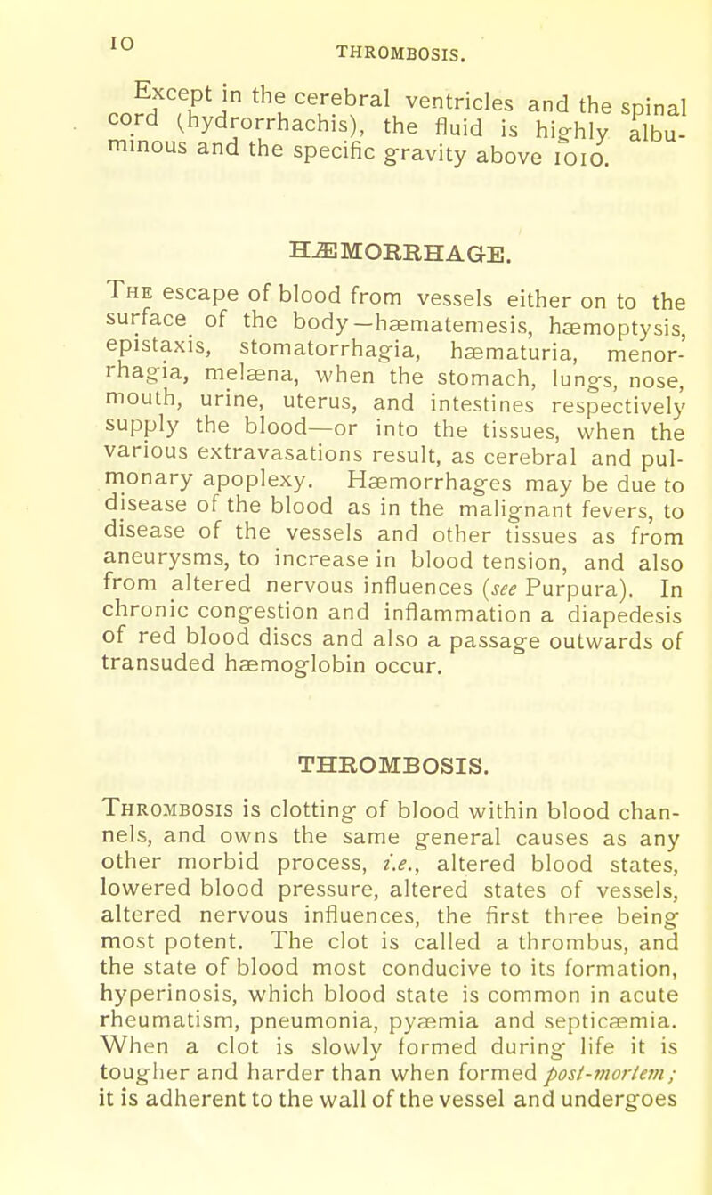 THROMBOSIS. Except in the cerebral ventricles and the spinal cord Chydrorrhachis), the fluid is highly Albu- minous and the specific gravity above loio. H-aiMORRHAGE. The escape of blood from vessels either on to the surface_ of the body-haematemesis, hcemoptysis, epistaxis, stomatorrhagia, hsematuria, menor- rhag-ia, melaena, when the stomach, lungs, nose, mouth, urine, uterus, and intestines respectively supply the blood—or into the tissues, when the various extravasations result, as cerebral and pul- monary apoplexy. Haemorrhages may be due to disease of the blood as in the malignant fevers, to disease of the vessels and other tissues as from aneurysms, to increase in blood tension, and also from altered nervous influences {see Purpura). In chronic congestion and inflammation a diapedesis of red blood discs and also a passage outwards of transuded haemoglobin occur. THROMBOSIS. Thrombosis is clotting of blood within blood chan- nels, and owns the same general causes as any other morbid process, i.e., altered blood states, lowered blood pressure, altered states of vessels, altered nervous influences, the first three being most potent. The clot is called a thrombus, and the state of blood most conducive to its formation, hyperinosis, which blood state is common in acute rheumatism, pneumonia, pyajmia and septicaemia. When a clot is slowly formed during- life it is tougher and harder than when formed post-mortem; it is adherent to the wall of the vessel and undergoes