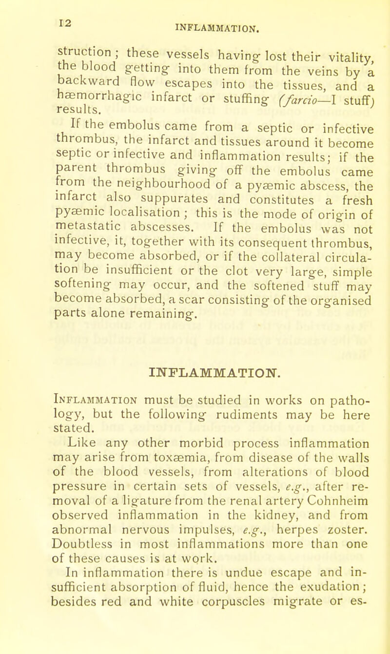 INFLAMMATION. struction ; these vessels having- lost their vitality, the blood getting- into them from the veins by a backward flow escapes into the tissues, and a hsemorrhagic infarct or stuffing (farcio—l stuff) results. ' If the embolus came from a septic or infective thrombus, the infarct and tissues around it become septic or infective and inflammation results; if the parent thrombus giving off the embolus came from the neighbourhood of a pysemic abscess, the infarct also suppurates and constitutes a fresh pysemic localisation ; this is the mode of origin of metastatic abscesses. If the embolus was not infective, it, together with its consequent thrombus, rnay become absorbed, or if the collateral circula- tion be insufficient or the clot very large, simple softening may occur, and the softened stuff may become absorbed, a scar consisting of the organised parts alone remaining. INFLAMMATION. Inflammation must be studied in works on patho- logy, but the following rudiments may be here stated. Like any other morbid process inflammation may arise from toxaemia, from disease of the walls of the blood vessels, from alterations of blood pressure in certain sets of vessels, e.g., after re- moval of a ligature from the renal artery Cohnheim observed inflammation in the kidney, and from abnormal nervous impulses, e.g., herpes zoster. Doubtless in most inflammations more than one of these causes is at work. In inflammation there is undue escape and in- sufficient absorption of fluid, hence the exudation; besides red and white corpuscles migrate or es-