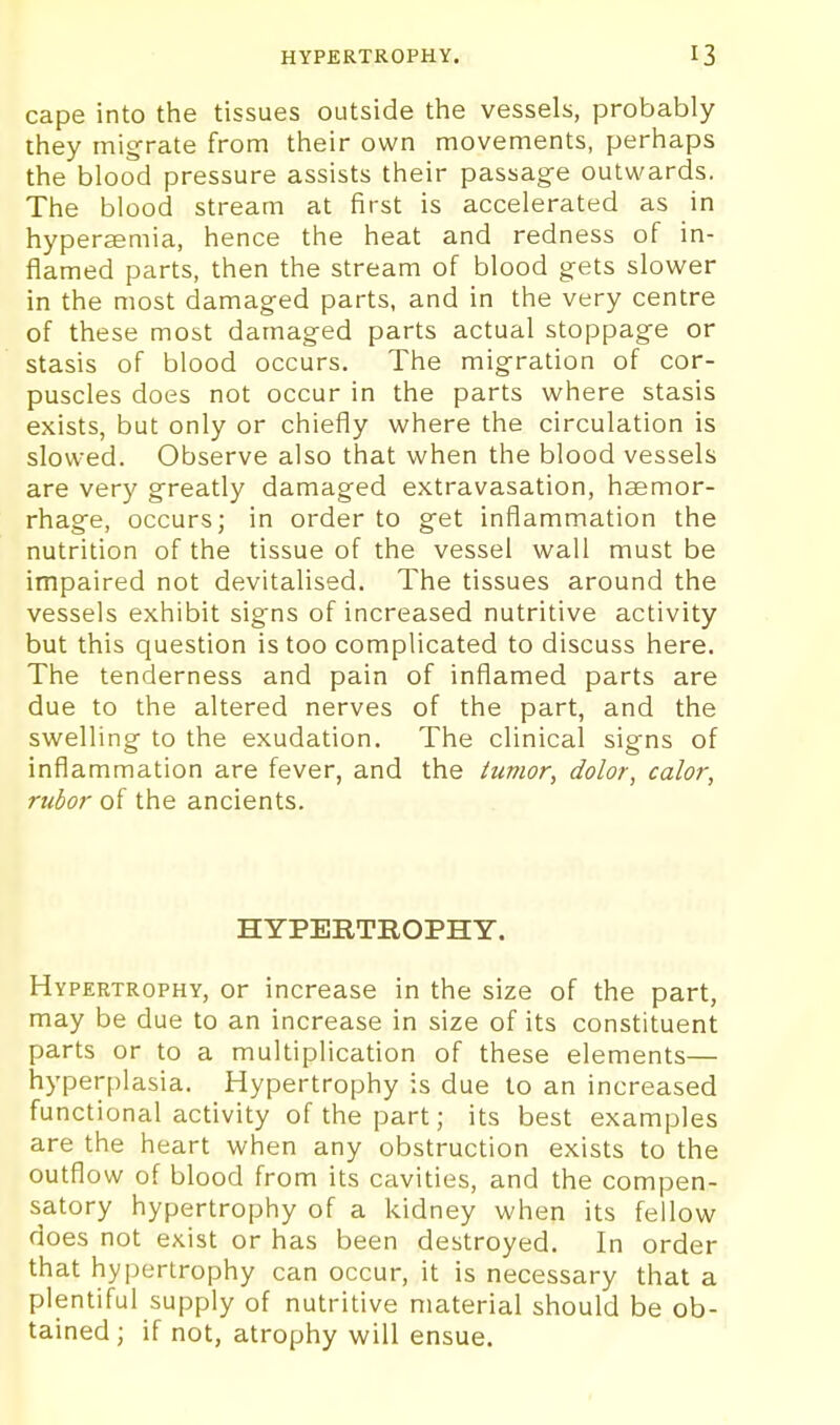cape into the tissues outside the vessels, probably they migrate from their own movements, perhaps the blood pressure assists their passag-e outwards. The blood stream at first is accelerated as in hyperaemia, hence the heat and redness of in- flamed parts, then the stream of blood gets slower in the most damaged parts, and in the very centre of these most damaged parts actual stoppage or stasis of blood occurs. The migration of cor- puscles does not occur in the parts where stasis exists, but only or chiefly where the circulation is slowed. Observe also that when the blood vessels are very greatly damaged extravasation, haemor- rhage, occurs; in order to get inflammation the nutrition of the tissue of the vessel wall must be impaired not devitalised. The tissues around the vessels exhibit signs of increased nutritive activity but this question is too complicated to discuss here. The tenderness and pain of inflamed parts are due to the altered nerves of the part, and the swelling to the exudation. The clinical signs of inflammation are fever, and the tumor, dolor, calor, rubor of the ancients. HYPERTROPHY. Hypertrophy, or increase in the size of the part, may be due to an increase in size of its constituent parts or to a multiplication of these elements— hyperplasia. Hypertrophy is due to an increased functional activity of the part; its best examples are the heart wiien any obstruction exists to the outflow of blood from its cavities, and the compen- satory hypertrophy of a kidney when its fellow does not exist or has been destroyed. In order that hypertrophy can occur, it is necessary that a plentiful supply of nutritive material should be ob- tained ; if not, atrophy will ensue.