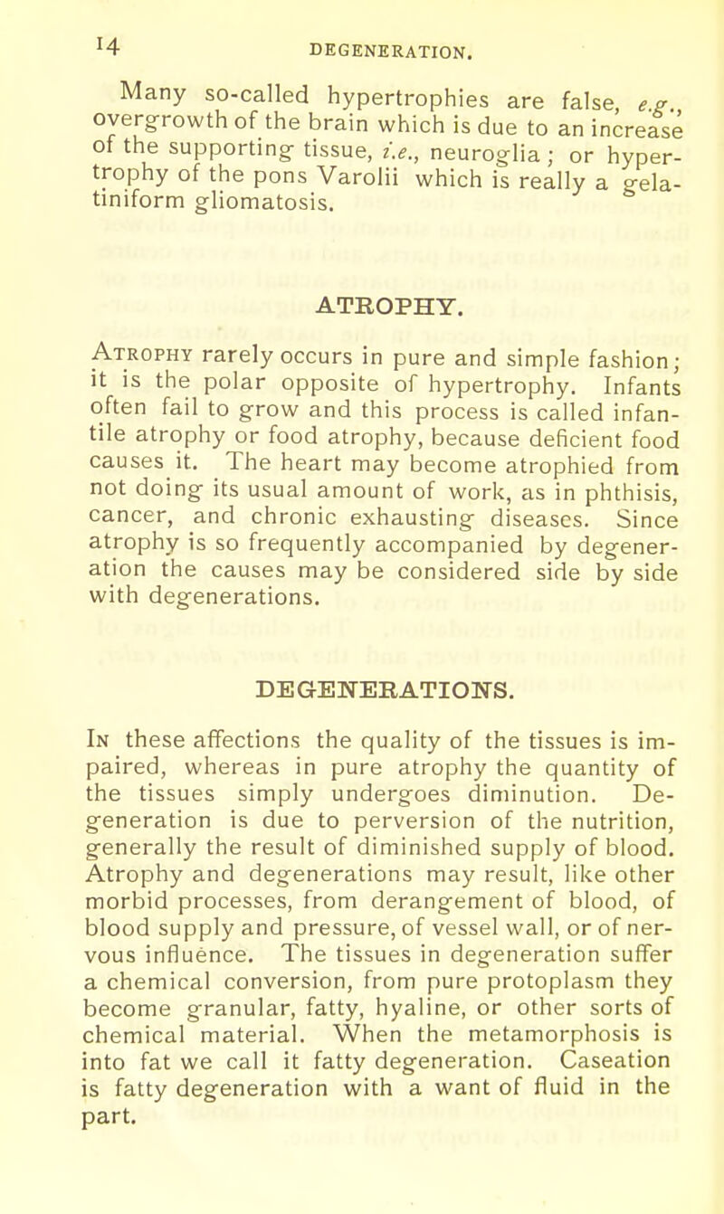 Many so-called hypertrophies are false overgrowth of the brain which is due to an increase of the supporting tissue, i.e., neuroglia ; or hyper- trophy of the pons Varolii which is really a gela- tiniform gliomatosis. ATROPHY. Atrophy rarely occurs in pure and simple fashion; it is the polar opposite of hypertrophy. Infants often fail to grow and this process is called infan- tile atrophy or food atrophy, because deficient food causes it. The heart may become atrophied from not doing its usual amount of work, as in phthisis, cancer, and chronic exhausting diseases. Since atrophy is so frequently accompanied by degener- ation the causes may be considered side by side with degenerations. DEGENERATIONS. In these affections the quality of the tissues is im- paired, whereas in pure atrophy the quantity of the tissues simply undergoes diminution. De- generation is due to perversion of the nutrition, generally the result of diminished supply of blood. Atrophy and degenerations may result, like other morbid processes, from derangement of blood, of blood supply and pressure, of vessel wall, or of ner- vous influence. The tissues in degeneration suffer a chemical conversion, from pure protoplasm they become granular, fatty, hyaline, or other sorts of chemical material. When the metamorphosis is into fat we call it fatty degeneration. Caseation is fatty degeneration with a want of fluid in the part.