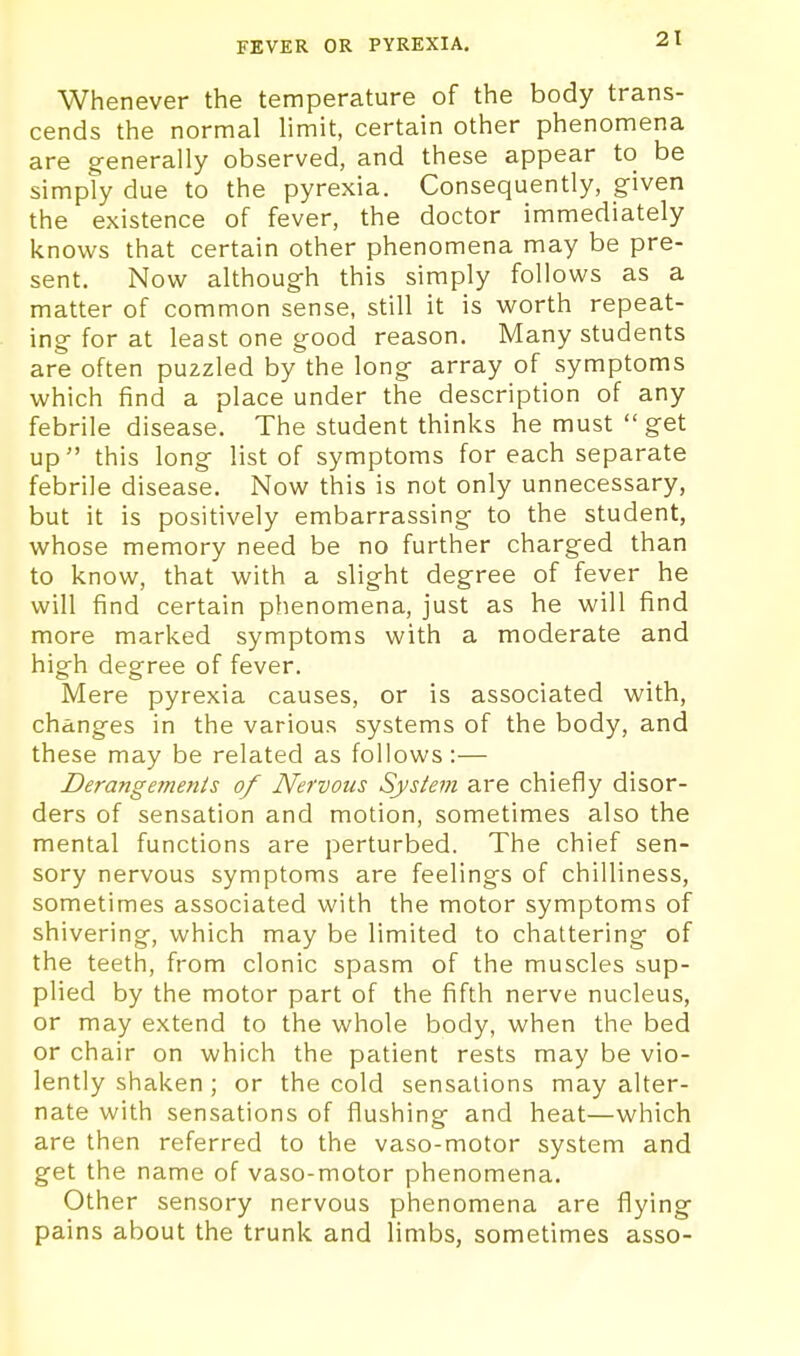 Whenever the temperature of the body trans- cends the normal hmit, certain other phenomena are generally observed, and these appear to be simply due to the pyrexia. Consequently, given the existence of fever, the doctor immediately knows that certain other phenomena may be pre- sent. Now although this simply follows as a matter of common sense, still it is worth repeat- ing for at least one good reason. Many students are often puzzled by the long array of symptoms which find a place under the description of any febrile disease. The student thinks he must get up this long list of symptoms for each separate febrile disease. Now this is not only unnecessary, but it is positively embarrassing to the student, whose memory need be no further charged than to know, that with a slight degree of fever he will find certain phenomena, just as he will find more marked symptoms with a moderate and high degree of fever. Mere pyrexia causes, or is associated with, changes in the various systems of the body, and these may be related as follows :— Derangeinenis of Nervous System are chiefly disor- ders of sensation and motion, sometimes also the mental functions are perturbed. The chief sen- sory nervous symptoms are feelings of chilliness, sometimes associated with the motor symptoms of shivering, which may be limited to chattering of the teeth, from clonic spasm of the muscles sup- plied by the motor part of the fifth nerve nucleus, or may extend to the whole body, when the bed or chair on which the patient rests may be vio- lently shaken ; or the cold sensations may alter- nate with sensations of flushing and heat—which are then referred to the vaso-motor system and get the name of vaso-motor phenomena. Other sensory nervous phenomena are flying pains about the trunk and limbs, sometimes asso-