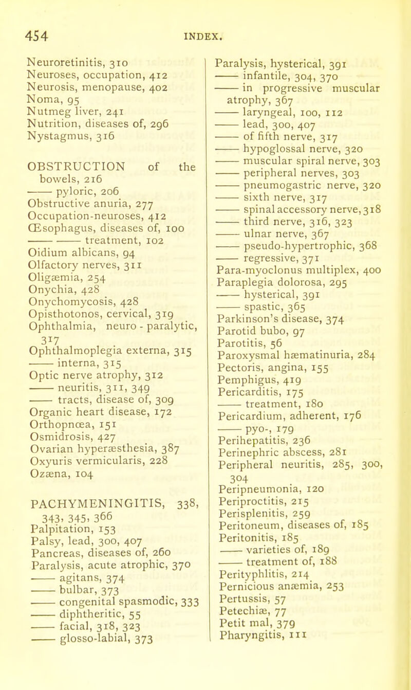 Neuroretinitis, 310 Neuroses, occupation, 412 Neurosis, menopause, 402 Noma, 95 Nutmeg liver, 241 Nutrition, diseases of, 296 Nystagmus, 316 OBSTRUCTION of the bowels, 216 pyloric, 206 Obstructive anuria, 277 Occupation-neuroses, 412 CEsophagus, diseases of, 100 treatment, 102 Oidium albicans, 94 Olfactory nerves, 311 Oligemia, 254 Onychia, 428 Onychomycosis, 428 Opisthotonos, cervical, 319 Ophthalmia, neuro - paralytic, 317 Ophthalmoplegia externa, 315 • interna, 315 Optic nerve atrophy, 312 neuritis, 311, 349 tracts, disease of, 309 Organic heart disease, 172 Orthopncea, 151 Osmidrosis, 427 Ovarian hyperjesthesia, 387 Ox3'uris vermicularis, 228 Ozasna, 104 PACHYMENINGITIS, 338, 343. 345. 366 Palpitation, 153 Palsy, lead, 300, 407 Pancreas, diseases of, 260 Paralysis, acute atrophic, 370 agitans, 374 bulbar, 373 congenital spasmodic, 333 diphtheritic, 55 facial, 318, 323 glosso-labial, 373 Paralysis, hysterical, 391 infantile, 304, 370 in progressive muscular atrophy, 367 laryngeal, 100, 112 —— lead, 300, 407 of fifth nerve, 317 hypoglossal nerve, 320 ■ muscular spiral nerve, 303 peripheral nerves, 303 ■ pneumogastric nerve, 320 ■ • sixth nerve, 317 spinal accessory nerve, 318 third nerve, 316, 323 ulnar nerve, 367 pseudo-hypertrophic, 368 regressive, 371 Para-myoclonus multiplex, 400 Paraplegia dolorosa, 295 hysterical, 391 spastic, 365 Parkinson's disease, 374 Parotid bubo, 97 Parotitis, 56 Paroxysmal hccmatinuria, 284 Pectoris, angina, 155 Pemphigus, 419 Pericarditis, 175 treatment, 180 Pericardium, adherent, 176 pyo-, 179 Perihepatitis, 236 Perinephric abscess, 281 Peripheral neuritis, 285, 300, 304 Peripneumonia, 120 Periproctitis, 2r5 Perisplenitis, 259 Peritoneum, diseases of, 185 Peritonitis, 185 varieties of, 189 treatment of, 188 Perityphlitis, 214 Pernicious anaemia, 253 Pertussis, 57 Petechia, 77 Petit mal, 379 Pharyngitis, in