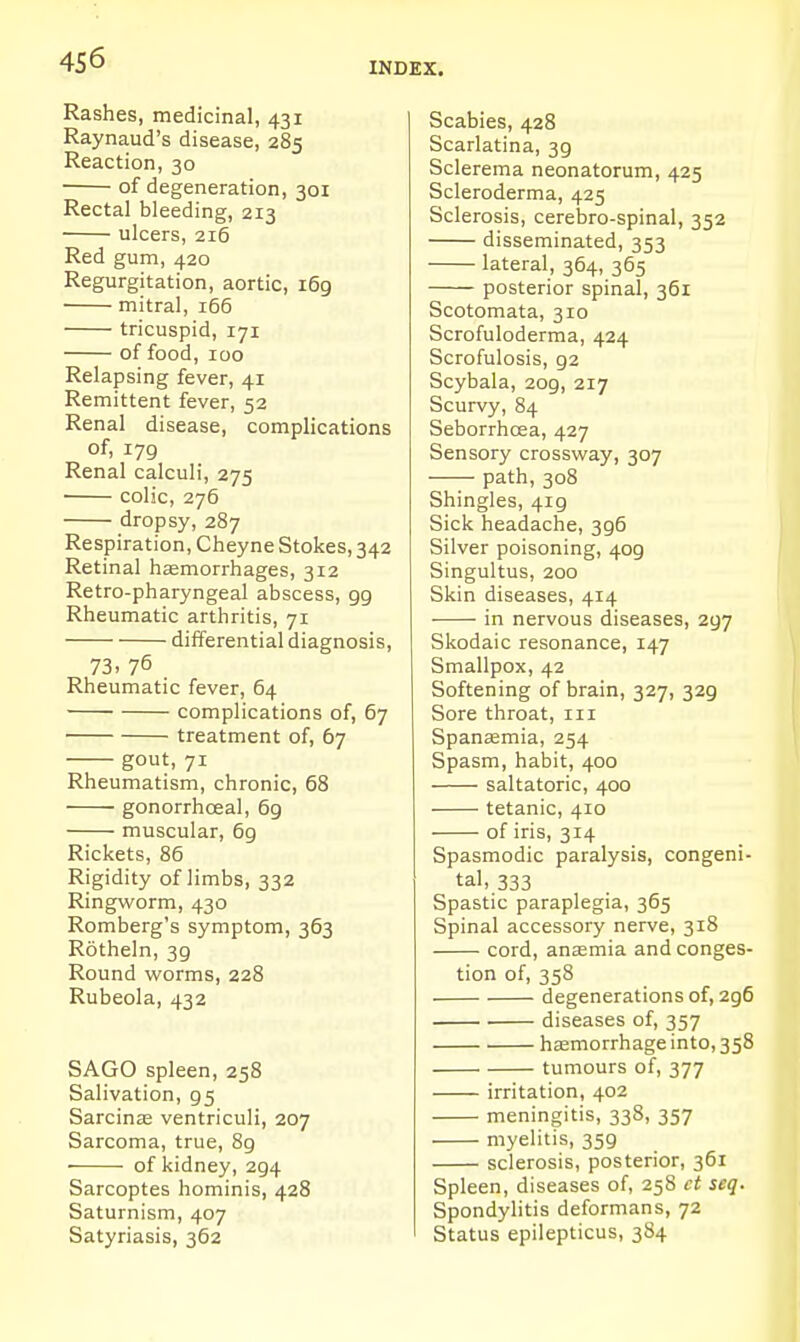 Rashes, medicinal, 431 Raynaud's disease, 285 Reaction, 30 of degeneration, 301 Rectal bleeding, 213 ulcers, 216 Red gum, 420 Regurgitation, aortic, i6g mitral, i65 tricuspid, 171 of food, 100 Relapsing fever, 41 Remittent fever, 52 Renal disease, complications of, 179 Renal calculi, 275 colic, 276 dropsy, 287 Respiration, Cheyne Stokes, 342 Retinal liEemorrhages, 312 Retro-pharyngeal abscess, gg Rheumatic arthritis, 71 differential diagnosis, 73. 76 Rheumatic fever, 64 complications of, 67 treatment of, 67 gout, 71 Rheumatism, chronic, 68 gonorrhceal, 6g muscular, 6g Rickets, 86 Rigidity of limbs, 332 Ringworm, 430 Romberg's symptom, 363 Rotheln, 39 Round worms, 228 Rubeola, 432 SAGO spleen, 258 Salivation, 95 Sarcinje ventriculi, 207 Sarcoma, true, 8g • of kidney, 294 Sarcoptes hominis, 428 Saturnism, 407 Satyriasis, 362 Scabies, 428 Scarlatina, 3g Sclerema neonatorum, 425 Scleroderma, 425 Sclerosis, cerebro-spinal, 352 disseminated, 353 lateral, 364, 365 posterior spinal, 361 Scotomata, 310 Scrofuloderma, 424 Scrofulosis, g2 Scybala, 209, 217 Scurvy, 84 Seborrhcea, 427 Sensory crossway, 307 path, 308 Shingles, 419 Sick headache, 396 Silver poisoning, 409 Singultus, 200 Skin diseases, 414 in nervous diseases, 297 Skodaic resonance, 147 Smallpox, 42 Softening of brain, 327, 329 Sore throat, 111 Spanaemia, 254 Spasm, habit, 400 saltatoric, 400 tetanic, 410 of iris, 314 Spasmodic paralysis, congeni- tal, 333 Spastic paraplegia, 365 Spinal accessory nerve, 318 cord, anasmia and conges- tion of, 358 degenerations of, 296 diseases of, 357 hsemorrhage into, 358 tumours of, 377 irritation, 402 meningitis, 338, 357 myelitis, 359 sclerosis, posterior, 361 Spleen, diseases of, 258 ct seq. Spondyhtis deformans, 72 Status epilepticus, 384
