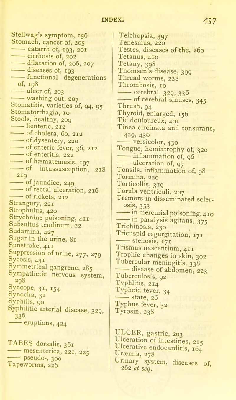 Stellwag's symptom, 156 Stomach, cancer of, 205 catarrh of, 193, 201 cirrhosis of, 202 dilatation of, 206, 207 diseases of, 193 functional degenerations of, 198 ulcer of, 203 washing out, 207 Stomatitis, varieties of, 94, 95 Stomatorrhagia, 10 Stools, healthy, 209 lienteric, 212 of cholera, 60, 212 of dysentery, 220 of enteric fever, 36, 212 of enteritis, 222 of hagmatemesis, 197 of intussusception, 218 2ig of jaundice, 249 of rectal ulceration, 216 of rickets, 212 Strangury, 221 Strophulus, 420 Strychnine poisoning, 411 Subsultus tendinum, 22 Sudamina, 427 Sugar in the urine, 81 Sunstroke, 411 Suppression of urine, 277, 279 Sycosis, 431 Symmetrical gangrene, 285 Sympathetic nervous system, 298 ^ Syncope, 31, 154 Synocha, 31 Syphilis, go Syphilitic arterial disease, ^20, 336 ^' eruptions, 424 TABES dorsalis, 361 mesenterica, 221, 225 pseudo-, 300 Tapeworms, 226 Teichopsia, 397 Tenesmus, 220 Testes, diseases of the, 260 Tetanus, 410 Tetany, 398 Thomsen's disease, 399 Thread worms, 228 Thrombosis, 10 cerebral, 329, 336 of cerebral sinuses, 345 Thrush, 94 Thyroid, enlarged, 156 Tic douloureux, 401 Tinea circinata and tonsurans^ 429, 430 versicolor, 430 Tongue, hemiatrophy of, 320 inflammation of, g5 ulceration of, 97 Tonsils, inflammation of, g8 Tormina, 220 Torticollis, 319 Torula ventriculi, 207 Tremors in disseminated scler- osis, 353 in mercurial poisoning, 410 —— in paralysis agitans, 375 Trichinosis, 230 Tricuspid regurgitation,' 171 stenosis, 171 Trismus nascentium, 411 Trophic changes in skin, 302 Tubercular meningitis, 338 disease of abdomen, 223 Tuberculosis, 92 Typhlitis, 214 Typhoid fever, 34 state, 26 Typhus fever, 32 Tyrosin, 238 ULCER, gastric, 203 Ulceration of intestines, 215 Ulcerative endocarditis, 164 Uraemia, 278 Urinary system, diseases of 262 et seq.