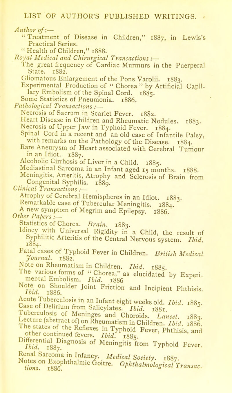 LIST OF AUTHOR'S PUBLISHED WRITINGS. Author of:—  Treatment of Disease in Children, 1887, in Lewis's Practical Series.  Health of Children, 1888. Royal Medical and Chirurgical Transactions :— The great frequency of Cardiac Murmurs in the Puerperal State. 1882. Gliomatous Enlargement of the Pons Varolii. 1883. Experimental Production of  Chorea  by Artificial Capil- lary Embolism of the Spinal Cord. 1885. Some Statistics of Pneumonia. 1886. Pathological Transactions :— Necrosis of Sacrum in Scarlet Fever. 1882. Heart Disease in Children and Rheumatic Nodules. 1883. Necrosis of Upper Jaw in Typhoid Fever. 1884. Spinal Cord in a recent and an old case of Infantile Palsy, with remarks on the Pathology of the Disease. 1884. Rare Aneurysm of Heart associated with Cerebral Tumour in an Idiot. 1887. Alcoholic Cirrhosis of Liver in a Child. 1885. Mediastinal Sarcoma in an Infant aged 15 months. 1888. Meningitis, Arteritis, Atrophy and Sclerosis of Brain from Congenital Syphilis. i88g. Clinical Transactions :— Atrophy of Cerebral Hemispheres in an Idiot. 1883. Remarkable case of Tubercular Meningitis. 1884. A new symptom of Megrim and Epilepsy. 1886. Other Papers :— Statistics of Chorea. Brain. 1883. Idiocy with Universal Rigidity in a Child, the result of Syphilitic Arteritis of the Central Nervous system. Ibid. 1884. Fatal cases of Typhoid Fever in Children. British Medical Journal. 1882. Note on Rheumatism in Children. Ibid. 1885 The various forms of  Chorea, as elucidated' by Experi- mental Embolism. Ibid. 1886 oo^°^'^^'' Friction and Incipient Phthisis. Ibid. 1886. Acute Tuberculosis in an Infant eight weeks old. Ibid. i88s. Case of Delirium from Salicylates. Ibid. 1881 Tuberculosis of Meninges and Choroids. Lancet. 1883 T^.1^^^''T^^'°5° Rheumatism in Children. Ibid. 1886. The states of the Reflexes in Typhoid Fever Phthisis and other continued fevers. Ibid 188^ ' ^'''^'^' °S.M87.''^°''' Meningitis from Typhoid Fever. S'.?^!?p°'Vu^''.'y- Medical Society. 1887. tlons OphthalmologicalTransac