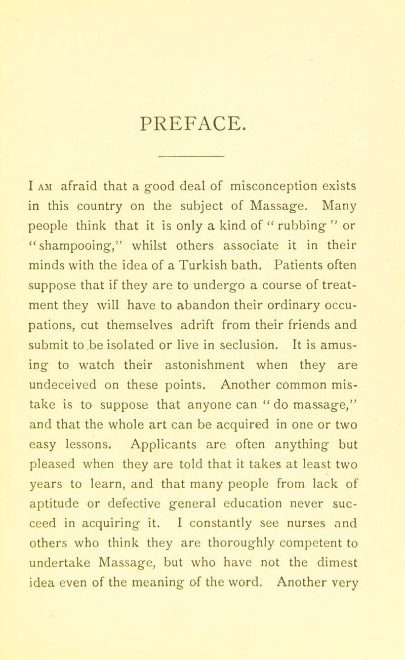 PREFACE. I AM afraid that a good deal of misconception exists in this country on the subject of Massage. Many people think that it is only a kind of  rubbing  or shampooing, whilst others associate it in their minds with the idea of a Turlcish bath. Patients often suppose that if they are to undergo a course of treat- ment they will have to abandon their ordinary occu- pations, cut themselves adrift from their friends and submit to be isolated or live in seclusion. It is amus- ing to watch their astonishment when they are undeceived on these points. Another common mis- take is to suppose that anyone can  do massage, and that the whole art can be acquired in one or two easy lessons. Applicants are often anything but pleased when they are told that it takes at least two years to learn, and that many people from lack of aptitude or defective general education never suc- ceed in acquiring it. I constantly see nurses and others who think they are thoroughly competent to undertake Massage, but who have not the dimest idea even of the meaning of the word. Another very