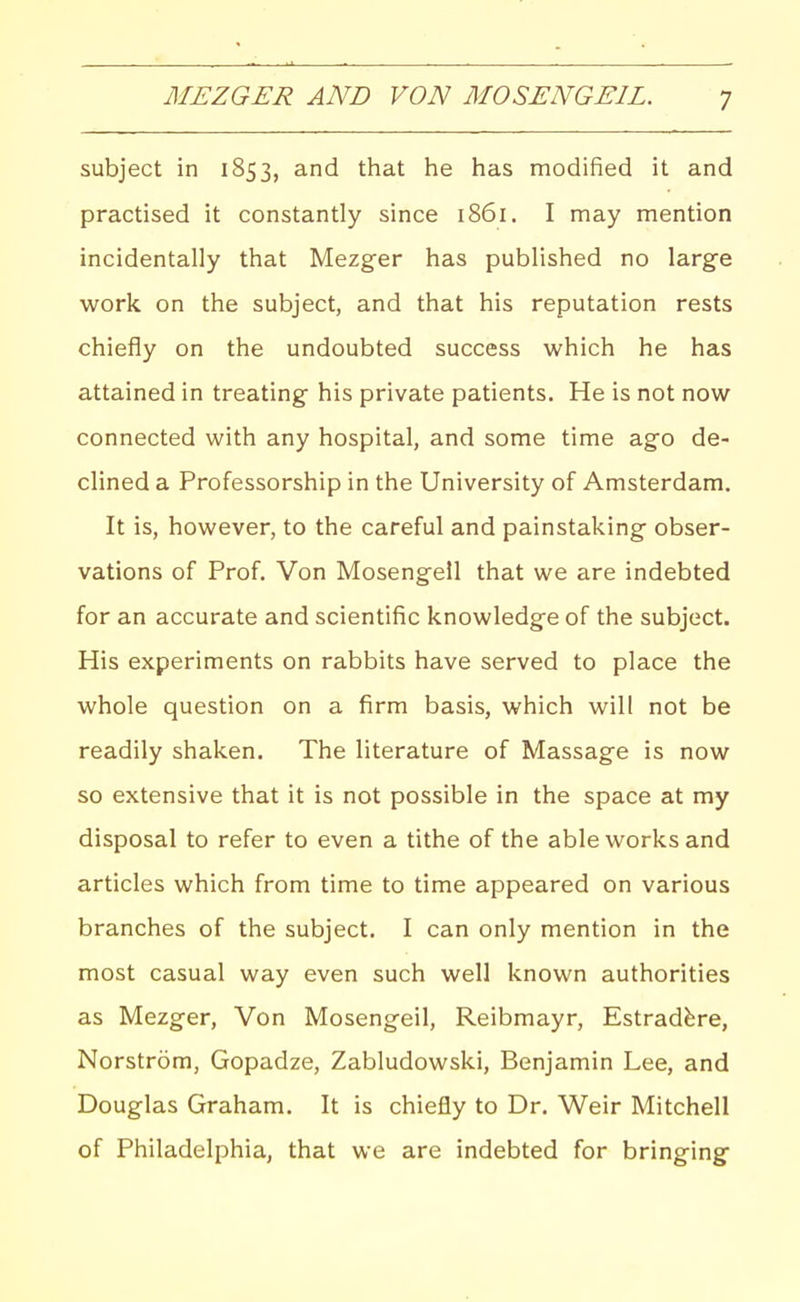 MEZGER AND VON MOSENGEIL. subject in 1853, and that he has modified it and practised it constantly since 1861. I may mention incidentally that Mezger has published no large work on the subject, and that his reputation rests chiefly on the undoubted success which he has attained in treating his private patients. He is not now connected with any hospital, and some time ago de- clined a Professorship in the University of Amsterdam. It is, however, to the careful and painstaking obser- vations of Prof. Von Mosengeil that we are indebted for an accurate and scientific knowledge of the subject. His experiments on rabbits have served to place the whole question on a firm basis, which will not be readily shaken. The literature of Massage is now so extensive that it is not possible in the space at my disposal to refer to even a tithe of the able works and articles which from time to time appeared on various branches of the subject. I can only mention in the most casual way even such well known authorities as Mezger, Von Mosengeil, Reibmayr, Estradfere, Norstrom, Gopadze, Zabludowski, Benjamin Lee, and Douglas Graham. It is chiefly to Dr. Weir Mitchell of Philadelphia, that we are indebted for bringing