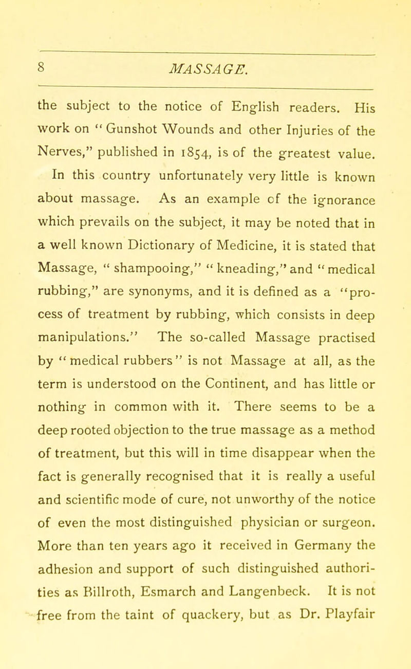 the subject to the notice of English readers. His work on  Gunshot Wounds and other Injuries of the Nerves, published in 1854, is of the greatest value. In this country unfortunately very little is known about massage. As an example of the ignorance which prevails on the subject, it may be noted that in a well known Dictionary of Medicine, it is stated that Massage,  shampooing, *' kneading, and  medical rubbing, are synonyms, and it is defined as a pro- cess of treatment by rubbing, which consists in deep manipulations. The so-called Massage practised by medical rubbers is not Massage at all, as the term is understood on the Continent, and has little or nothing in common with it. There seems to be a deep rooted objection to the true massage as a method of treatment, but this will in time disappear when the fact is generally recognised that it is really a useful and scientific mode of cure, not unworthy of the notice of even the most distinguished physician or surgeon. More than ten years ago it received in Germany the adhesion and support of such distinguished authori- ties as Billroth, Esmarch and Langenbeck. It is not free from the taint of quackery, but as Dr. Playfair