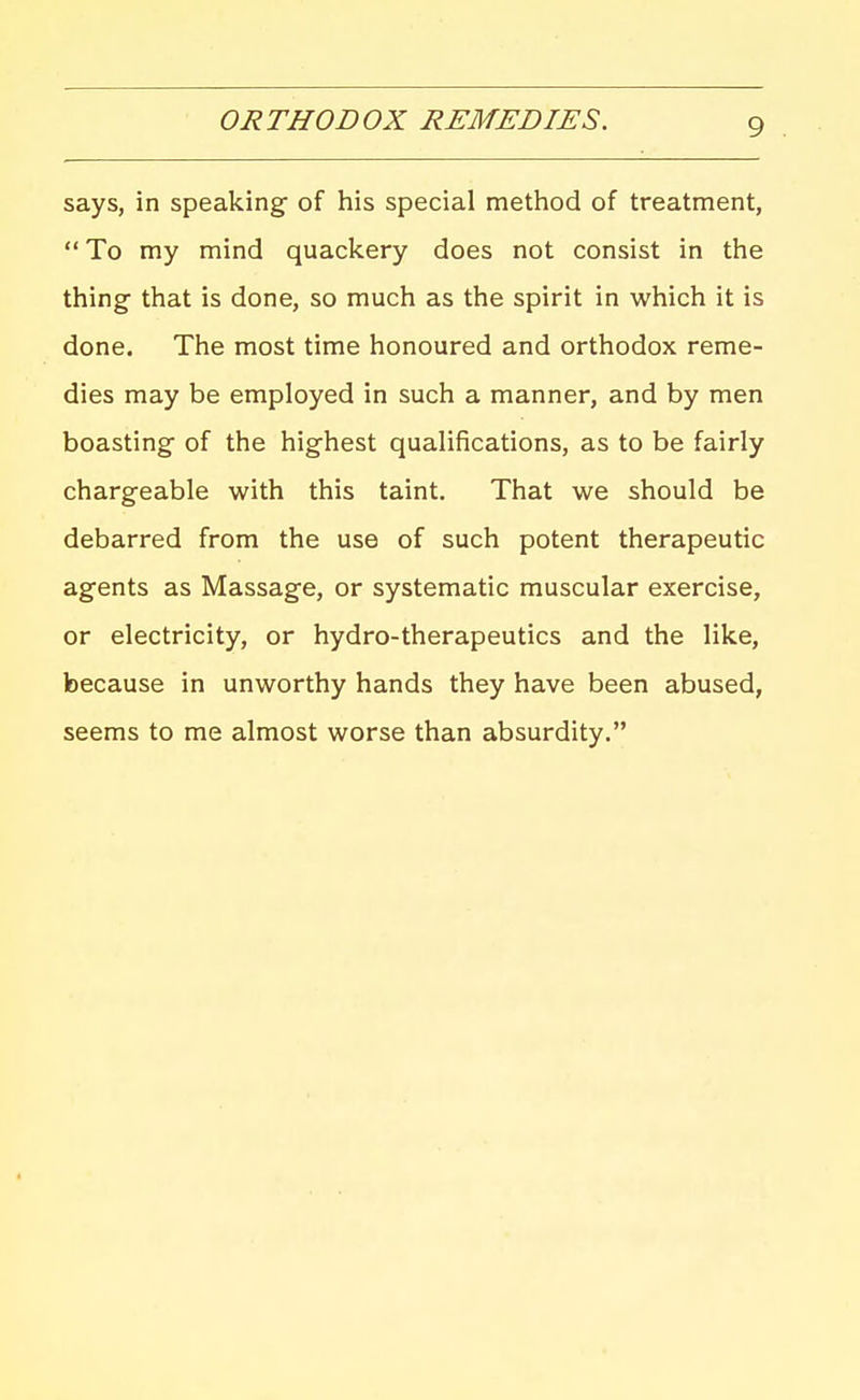 ORTHODOX REMEDIES. says, in speaking of his special method of treatment,  To my mind quackery does not consist in the thing that is done, so much as the spirit in which it is done. The most time honoured and orthodox reme- dies may be employed in such a manner, and by men boasting of the highest qualifications, as to be fairly chargeable with this taint. That we should be debarred from the use of such potent therapeutic agents as Massage, or systematic muscular exercise, or electricity, or hydro-therapeutics and the like, because in unworthy hands they have been abused, seems to me almost worse than absurdity,