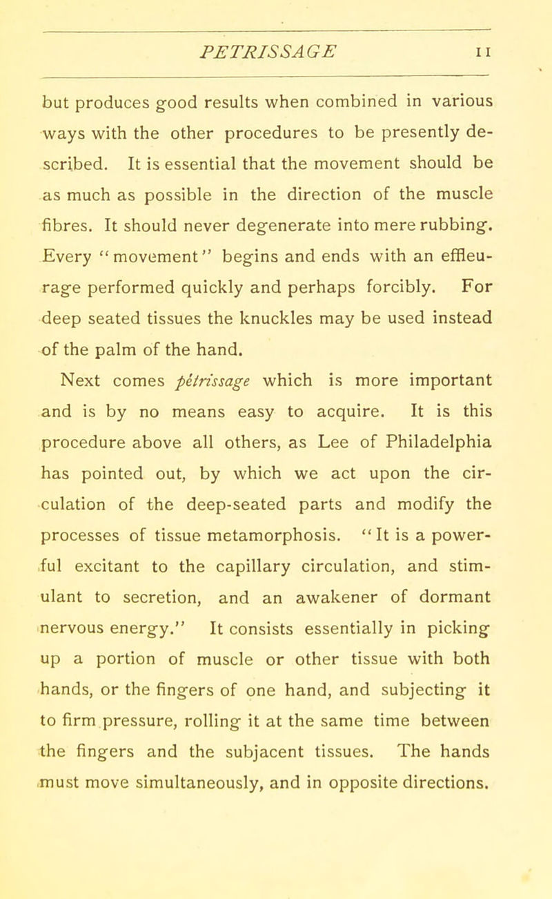 PETRISSAGE but produces good results when combined in various ways with the other procedures to be presently de- scribed. It is essential that the movement should be as much as possible in the direction of the muscle fibres. It should never degenerate into mere rubbing. Every movement begins and ends with an effleu- rage performed quickly and perhaps forcibly. For deep seated tissues the knuckles may be used instead of the palm of the hand. Next comes petrissage which is more important and is by no means easy to acquire. It is this procedure above all others, as Lee of Philadelphia has pointed out, by which we act upon the cir- culation of the deep-seated parts and modify the processes of tissue metamorphosis. It is a power- ful excitant to the capillary circulation, and stim- ulant to secretion, and an awakener of dormant nervous energy. It consists essentially in picking up a portion of muscle or other tissue with both hands, or the fingers of one hand, and subjecting it to firm pressure, rolling it at the same time between the fingers and the subjacent tissues. The hands must move simultaneously, and in opposite directions.