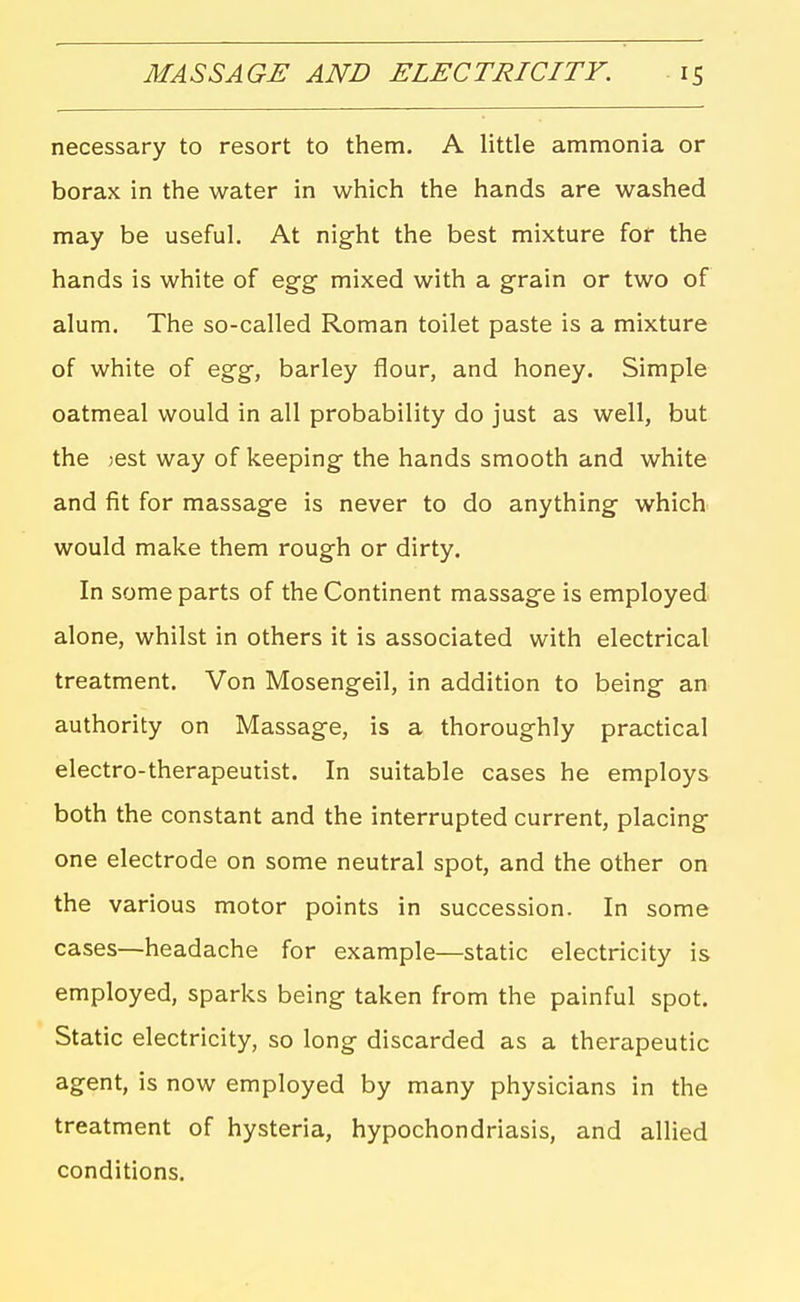 necessary to resort to them. A little ammonia or borax in the water in which the hands are washed may be useful. At night the best mixture for the hands is white of egg mixed with a grain or two of alum. The so-called Roman toilet paste is a mixture of white of egg, barley flour, and honey. Simple oatmeal would in all probability do just as well, but the jest way of keeping the hands smooth and white and fit for massage is never to do anything which would make them rough or dirty. In some parts of the Continent massage is employed alone, whilst in others it is associated with electrical treatment. Von Mosengeil, in addition to being an authority on Massage, is a thoroughly practical electro-therapeutist. In suitable cases he employs both the constant and the interrupted current, placing one electrode on some neutral spot, and the other on the various motor points in succession. In some cases—headache for example—static electricity is employed, sparks being taken from the painful spot. Static electricity, so long discarded as a therapeutic agent, is now employed by many physicians in the treatment of hysteria, hypochondriasis, and allied conditions.