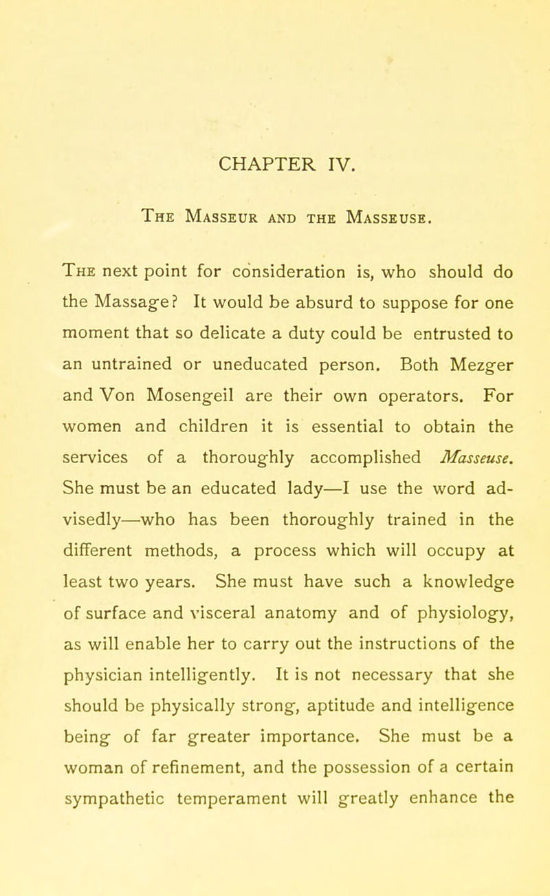 The Masseur and the Masseuse. The next point for consideration is, who should do the Massage? It would be absurd to suppose for one moment that so delicate a duty could be entrusted to an untrained or uneducated person. Both Mezger and Von Mosengeil are their own operators. For women and children it is essential to obtain the services of a thoroughly accomplished Masseuse. She must be an educated lady—I use the word ad- visedly—who has been thoroughly trained in the different methods, a process which will occupy at least two years. She must have such a knowledge of surface and visceral anatomy and of physiology, as will enable her to carry out the instructions of the physician intelligently. It is not necessary that she should be physically strong, aptitude and intelligence being of far greater importance. She must be a woman of refinement, and the possession of a certain sympathetic temperament will greatly enhance the