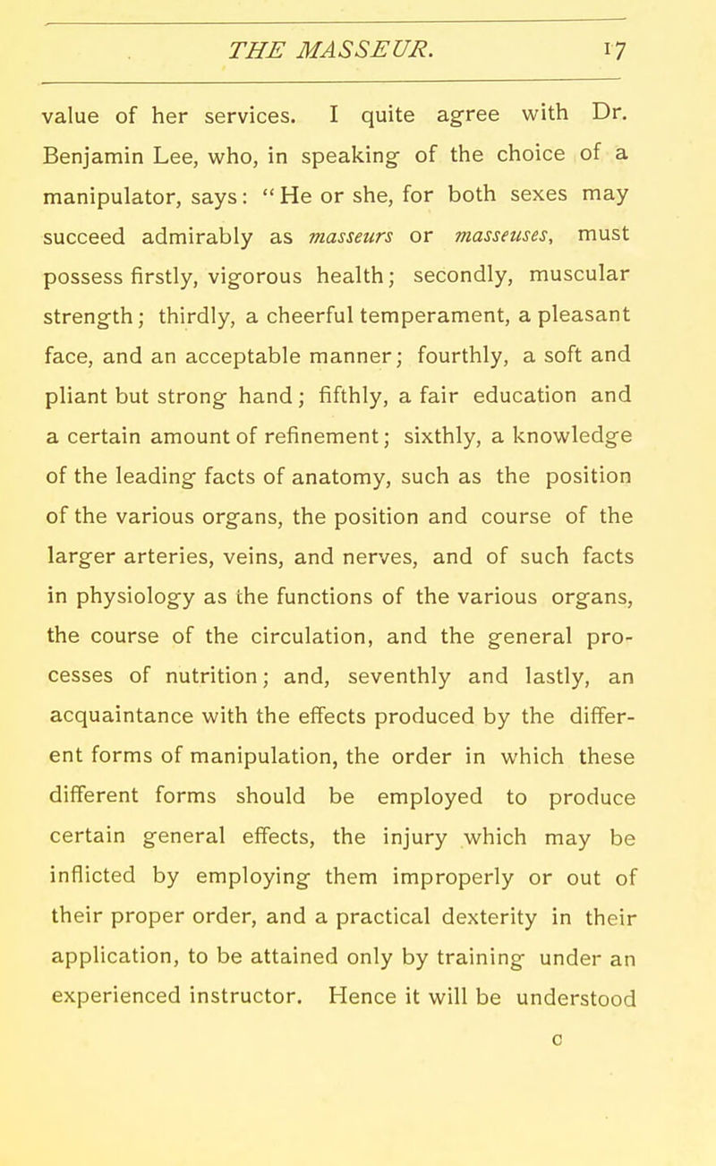 value of her services. I quite ag-ree with Dr. Benjamin Lee, who, in speaking of the choice of a manipulator, says:  He or she, for both sexes may succeed admirably as masseurs or masseuses, must possess firstly, vigorous health; secondly, muscular strength; thirdly, a cheerful temperament, a pleasant face, and an acceptable manner; fourthly, a soft and pliant but strong hand; fifthly, a fair education and a certain amount of refinement; sixthly, a knowledge of the leading facts of anatomy, such as the position of the various organs, the position and course of the larger arteries, veins, and nerves, and of such facts in physiology as the functions of the various organs, the course of the circulation, and the general pro- cesses of nutrition; and, seventhly and lastly, an acquaintance with the effects produced by the differ- ent forms of manipulation, the order in which these different forms should be employed to produce certain general effects, the injury which may be inflicted by employing them improperly or out of their proper order, and a practical dexterity in their application, to be attained only by training under an experienced instructor. Hence it will be understood 0