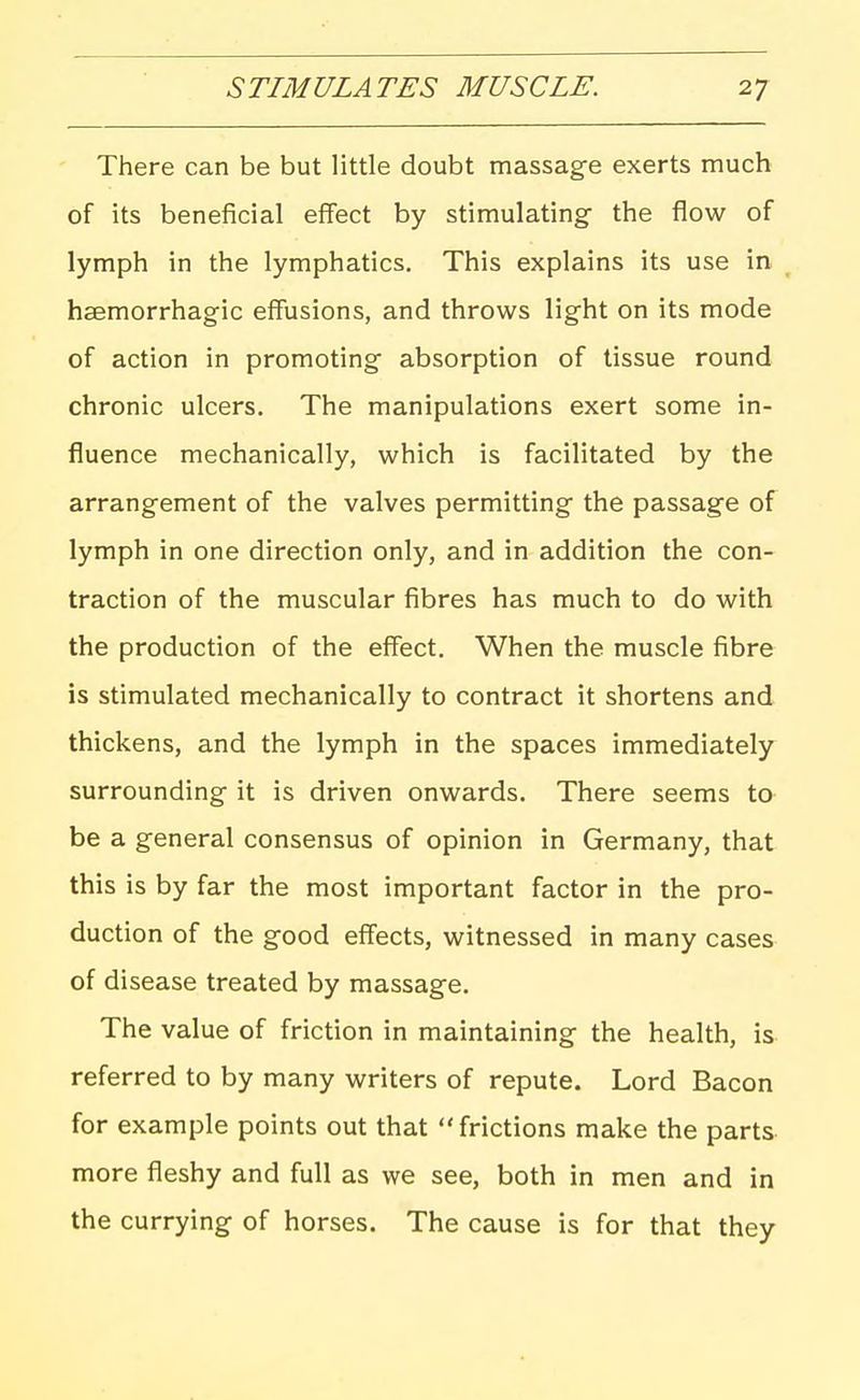 There can be but little doubt massage exerts much of its beneficial effect by stimulating the flow of lymph in the lymphatics. This explains its use in hsemorrhagic effusions, and throws light on its mode of action in promoting absorption of tissue round chronic ulcers. The manipulations exert some in- fluence mechanically, which is facilitated by the arrangement of the valves permitting the passage of lymph in one direction only, and in addition the con- traction of the muscular fibres has much to do with the production of the effect. When the muscle fibre is stimulated mechanically to contract it shortens and thickens, and the lymph in the spaces immediately surrounding it is driven onwards. There seems to be a general consensus of opinion in Germany, that this is by far the most important factor in the pro- duction of the good effects, witnessed in many cases of disease treated by massage. The value of friction in maintaining the health, is referred to by many writers of repute. Lord Bacon for example points out that frictions make the parts more fleshy and full as we see, both in men and in the currying of horses. The cause is for that they