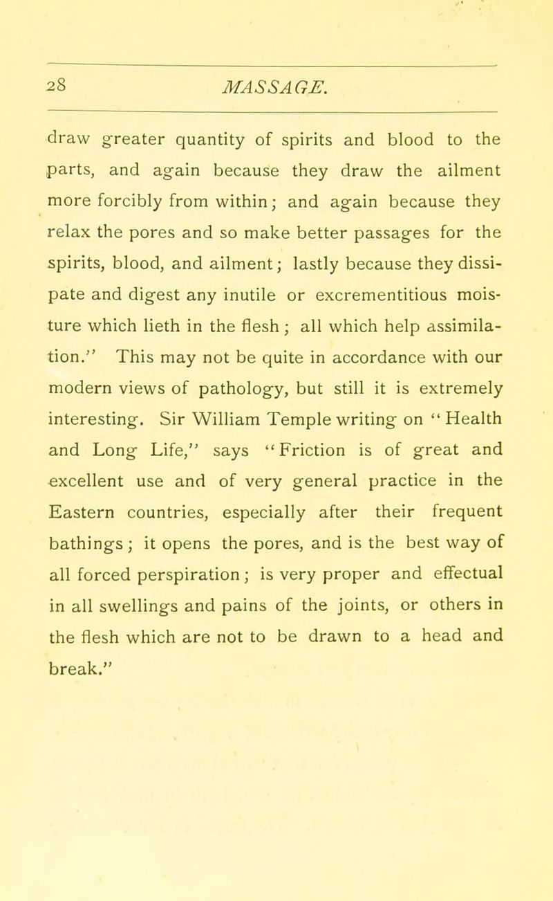 draw greater quantity of spirits and blood to tlie parts, and again because they draw the ailment more forcibly from within; and again because they relax the pores and so make better passages for the spirits, blood, and ailment; lastly because they dissi- pate and digest any inutile or excrementitious mois- ture which lieth in the flesh; all which help assimila- tion. This may not be quite in accordance with our modern views of pathology, but still it is extremely interesting. Sir William Temple writing on  Health and Long Life, says Friction is of great and excellent use and of very general practice in the Eastern countries, especially after their frequent bathings ; it opens the pores, and is the best way of all forced perspiration ; is very proper and effectual in all swellings and pains of the joints, or others in the flesh which are not to be drawn to a head and break.