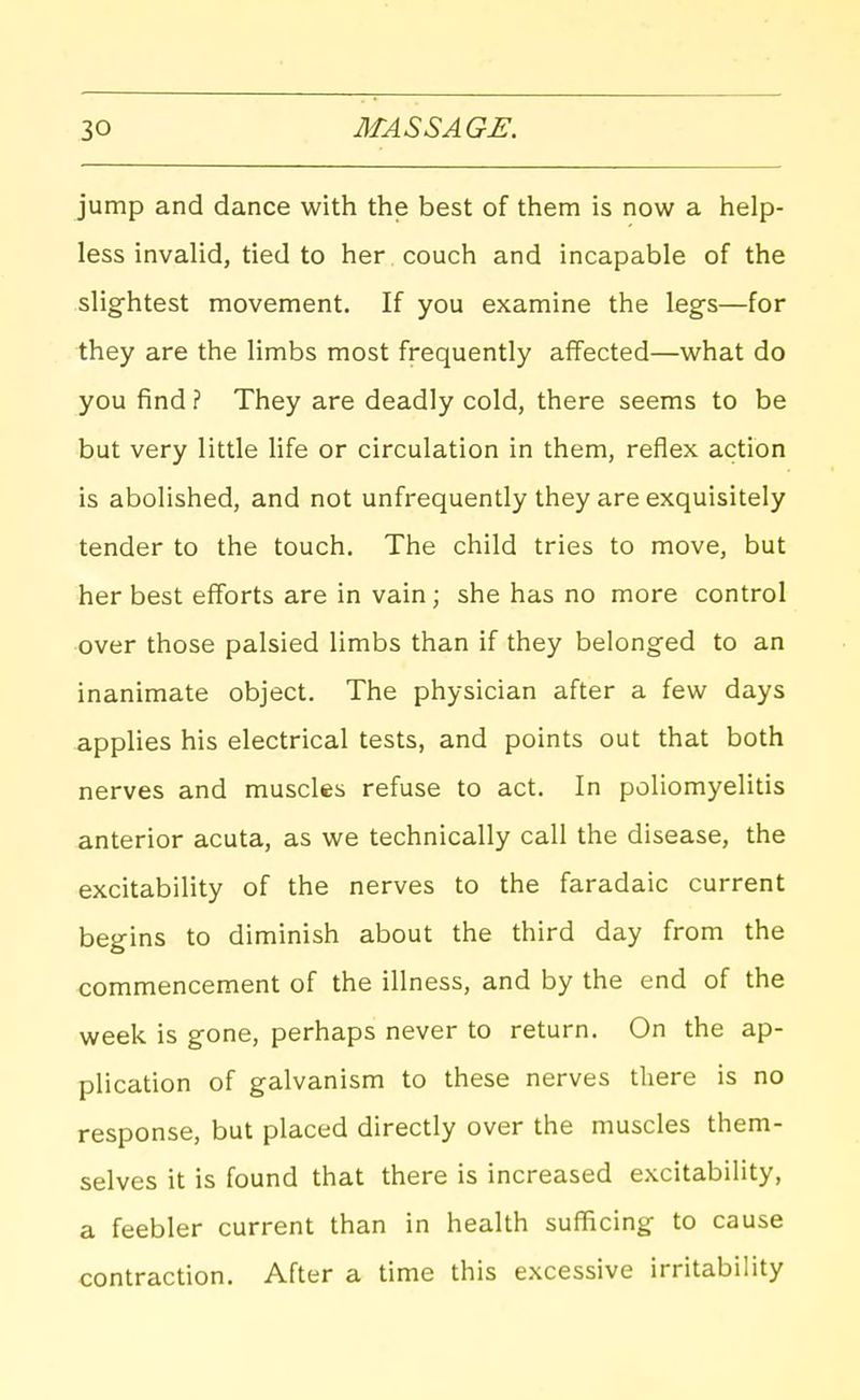 jump and dance with the best of them is now a help- less invalid, tied to her couch and incapable of the slightest movement. If you examine the legs—for they are the limbs most frequently affected—what do you find ? They are deadly cold, there seems to be but very little life or circulation in them, reflex action is abolished, and not unfrequently they are exquisitely tender to the touch. The child tries to move, but her best efforts are in vain; she has no more control over those palsied limbs than if they belonged to an inanimate object. The physician after a few days applies his electrical tests, and points out that both nerves and muscles refuse to act. In poliomyelitis anterior acuta, as we technically call the disease, the excitability of the nerves to the faradaic current begins to diminish about the third day from the commencement of the illness, and by the end of the week is gone, perhaps never to return. On the ap- plication of galvanism to these nerves there is no response, but placed directly over the muscles them- selves it is found that there is increased excitability, a feebler current than in health sufficing to cause contraction. After a time this excessive irritability