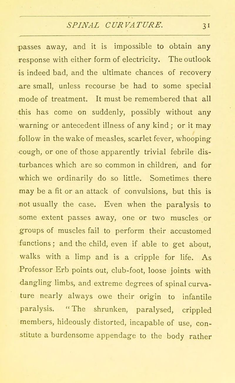 passes away, and it is impossible to obtain any response with either form of electricity. The outlook is indeed bad, and the ultimate chances of recovery are small, unless recourse be had to some special mode of treatment. It must be remembered that all this has come on suddenly, possibly without any warning- or antecedent illness of any kind ; or it may follow in the wake of measles, scarlet fever, whooping- cough, or one of those apparently trivial febrile dis- turbances which are so common in children, and for which we ordinarily do so little. Sometimes there may be a fit or an attack of convulsions, but this is not usually the case. Even when the paralysis to some extent passes away, one or two muscles or g-roups of muscles fail to perform their accustomed functions; and the child, even if able to get about, walks with a limp and is a cripple for life. As Professor Erb points out, club-foot, loose joints with dangling limbs, and extreme degrees of spinal curva- ture nearly always owe their origin to infantile paralysis, The shrunken, paralysed, crippled members, hideously distorted, incapable of use, con- stitute a burdensome appendage to the body rather