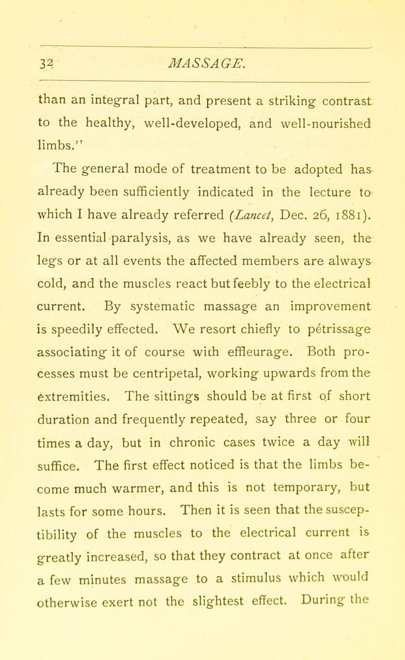 than an integral part, and present a striking contrast- to the healthy, well-developed, and well-nourished limbs. The general mode of treatment to be adopted has already been sufficiently indicated in the lecture to which I have already referred (Lancet, Dec. 26, 1881). In essential paralysis, as we have already seen, the legs or at all events the affected members are always- cold, and the muscles react but feebly to the electrical current. By systematic massage an improvement is speedily effected. We resort chiefly to petrissage associating it of course with effleurage. Both pro- cesses must be centripetal, working upwards from the Extremities. The sittings should be at first of short duration and frequently repeated, say three or four times a day, but in chronic cases twice a day will suffice. The first effect noticed is that the limbs be- come much warmer, and this is not temporary, but lasts for some hours. Then it is seen that the suscep- tibility of the muscles to the electrical current is greatly increased, so that they contract at once after a few minutes massage to a stimulus which \TOuld otherwise exert not the slightest effect. During the